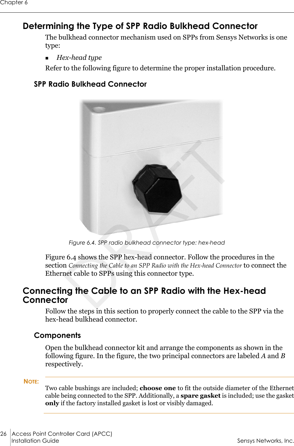 Chapter 626 Access Point Controller Card (APCC)Installation Guide Sensys Networks, Inc.Determining the Type of SPP Radio Bulkhead ConnectorThe bulkhead connector mechanism used on SPPs from Sensys Networks is one type:Hex-head type Refer to the following figure to determine the proper installation procedure.SPP Radio Bulkhead ConnectorFigure 6.4. SPP radio bulkhead connector type: hex-headFigure 6.4 shows the SPP hex-head connector. Follow the procedures in the section Connecting the Cable to an SPP Radio with the Hex-head Connector to connect the Ethernet cable to SPPs using this connector type.Connecting the Cable to an SPP Radio with the Hex-head ConnectorFollow the steps in this section to properly connect the cable to the SPP via the hex-head bulkhead connector.ComponentsOpen the bulkhead connector kit and arrange the components as shown in the following figure. In the figure, the two principal connectors are labeled A and B respectively.NOTE:Two cable bushings are included; choose one to fit the outside diameter of the Ethernet cable being connected to the SPP. Additionally, a spare gasket is included; use the gasket only if the factory installed gasket is lost or visibly damaged.DRAFT