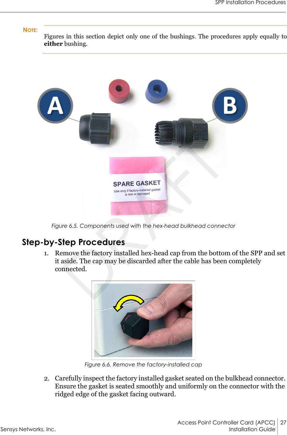 SPP Installation ProceduresAccess Point Controller Card (APCC) 27Sensys Networks, Inc. Installation Guide NOTE:Figures in this section depict only one of the bushings. The procedures apply equally to either bushing.Figure 6.5. Components used with the hex-head bulkhead connectorStep-by-Step Procedures1. Remove the factory installed hex-head cap from the bottom of the SPP and set it aside. The cap may be discarded after the cable has been completely connected.Figure 6.6. Remove the factory-installed cap2. Carefully inspect the factory installed gasket seated on the bulkhead connector. Ensure the gasket is seated smoothly and uniformly on the connector with the ridged edge of the gasket facing outward.DRAFT