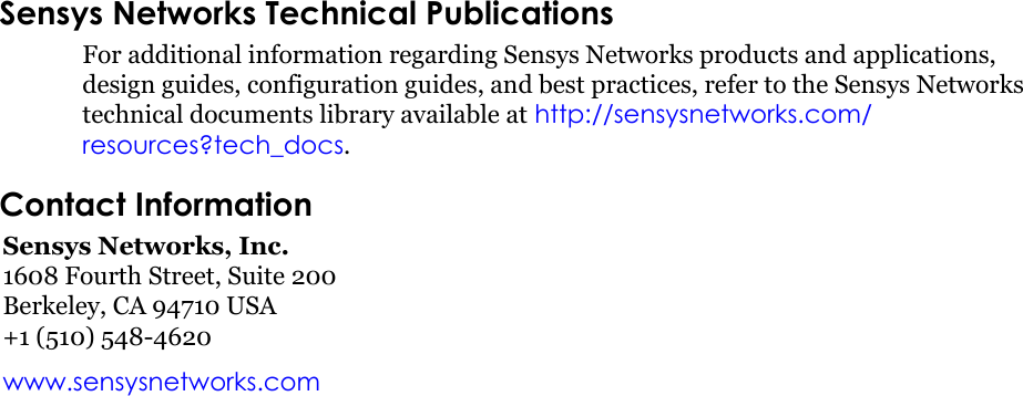 Sensys Networks Technical PublicationsFor additional information regarding Sensys Networks products and applications, design guides, configuration guides, and best practices, refer to the Sensys Networks technical documents library available at http://sensysnetworks.com/resources?tech_docs.Contact InformationSensys Networks, Inc.1608 Fourth Street, Suite 200Berkeley, CA 94710 USA+1 (510) 548-4620www.sensysnetworks.comDRAFT