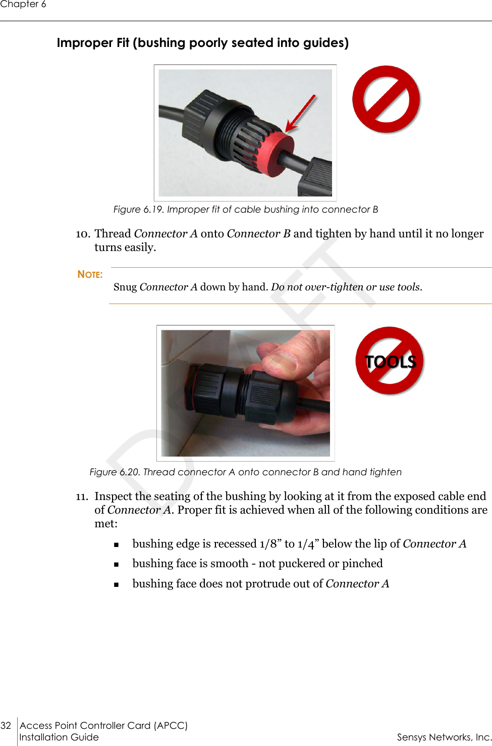 Chapter 632 Access Point Controller Card (APCC)Installation Guide Sensys Networks, Inc.Improper Fit (bushing poorly seated into guides)Figure 6.19. Improper fit of cable bushing into connector B10. Thread Connector A onto Connector B and tighten by hand until it no longer turns easily.NOTE:Snug Connector A down by hand. Do not over-tighten or use tools.Figure 6.20. Thread connector A onto connector B and hand tighten11. Inspect the seating of the bushing by looking at it from the exposed cable end of Connector A. Proper fit is achieved when all of the following conditions are met:bushing edge is recessed 1/8” to 1/4” below the lip of Connector Abushing face is smooth - not puckered or pinchedbushing face does not protrude out of Connector ADRAFT