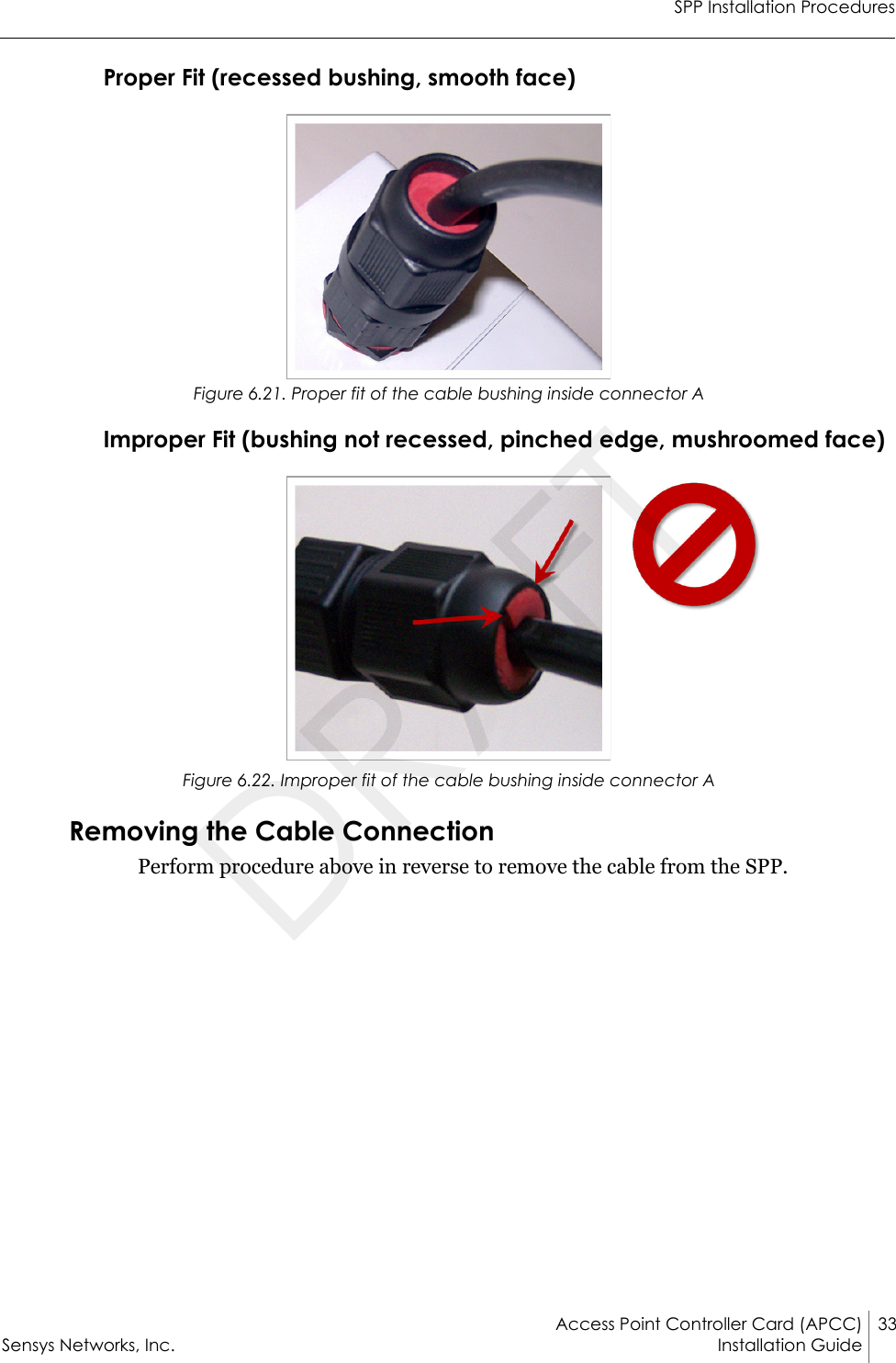 SPP Installation ProceduresAccess Point Controller Card (APCC) 33Sensys Networks, Inc. Installation Guide Proper Fit (recessed bushing, smooth face)Figure 6.21. Proper fit of the cable bushing inside connector AImproper Fit (bushing not recessed, pinched edge, mushroomed face)Figure 6.22. Improper fit of the cable bushing inside connector ARemoving the Cable ConnectionPerform procedure above in reverse to remove the cable from the SPP.DRAFT