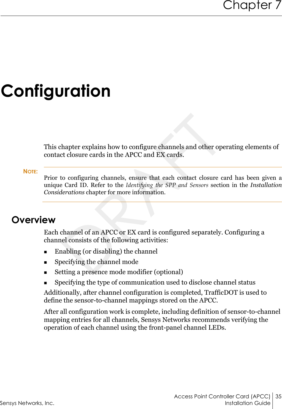 Access Point Controller Card (APCC) 35Sensys Networks, Inc. Installation GuideChapter 7ConfigurationThis chapter explains how to configure channels and other operating elements of contact closure cards in the APCC and EX cards.NOTE:Prior to configuring channels, ensure that each contact closure card has been given a unique Card ID. Refer to the Identifying the SPP and Sensors section in the Installation Considerations chapter for more information.OverviewEach channel of an APCC or EX card is configured separately. Configuring a channel consists of the following activities:Enabling (or disabling) the channelSpecifying the channel modeSetting a presence mode modifier (optional)Specifying the type of communication used to disclose channel statusAdditionally, after channel configuration is completed, TrafficDOT is used to define the sensor-to-channel mappings stored on the APCC.After all configuration work is complete, including definition of sensor-to-channel mapping entries for all channels, Sensys Networks recommends verifying the operation of each channel using the front-panel channel LEDs.DRAFT