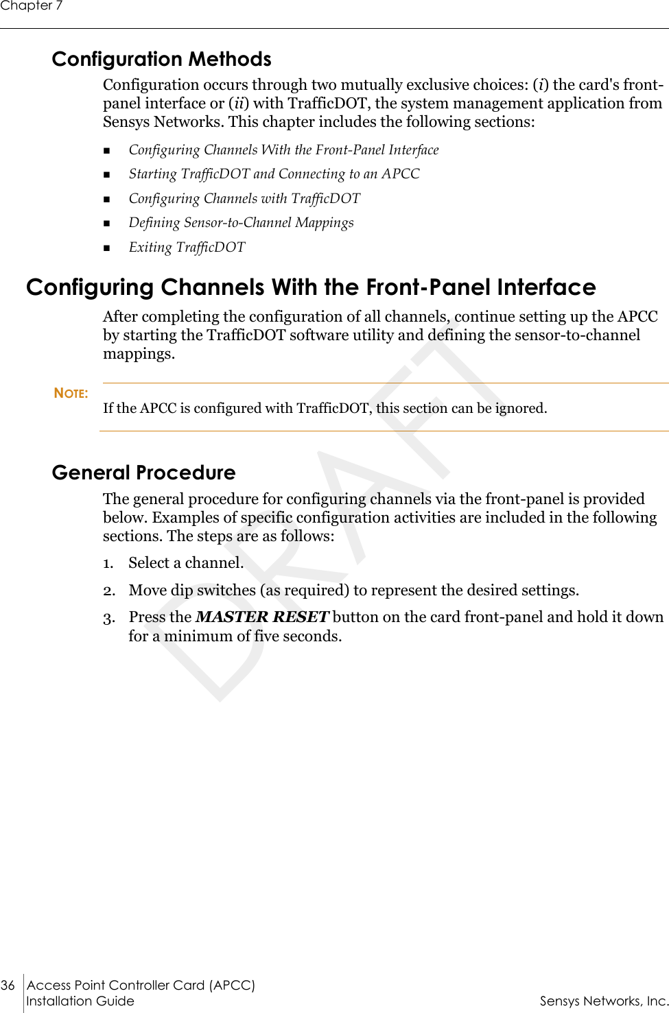 Chapter 736 Access Point Controller Card (APCC) Installation Guide Sensys Networks, Inc.Configuration MethodsConfiguration occurs through two mutually exclusive choices: (i) the card&apos;s front-panel interface or (ii) with TrafficDOT, the system management application from Sensys Networks. This chapter includes the following sections:Configuring Channels With the Front-Panel InterfaceStarting TrafficDOT and Connecting to an APCCConfiguring Channels with TrafficDOTDefining Sensor-to-Channel MappingsExiting TrafficDOTConfiguring Channels With the Front-Panel InterfaceAfter completing the configuration of all channels, continue setting up the APCC by starting the TrafficDOT software utility and defining the sensor-to-channel mappings.NOTE:If the APCC is configured with TrafficDOT, this section can be ignored.General ProcedureThe general procedure for configuring channels via the front-panel is provided below. Examples of specific configuration activities are included in the following sections. The steps are as follows:1. Select a channel.2. Move dip switches (as required) to represent the desired settings.3. Press the MASTER RESET button on the card front-panel and hold it down for a minimum of five seconds.DRAFT