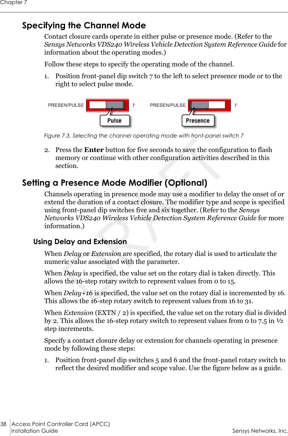 Chapter 738 Access Point Controller Card (APCC) Installation Guide Sensys Networks, Inc.Specifying the Channel ModeContact closure cards operate in either pulse or presence mode. (Refer to the Sensys Networks VDS240 Wireless Vehicle Detection System Reference Guide for information about the operating modes.)Follow these steps to specify the operating mode of the channel.1. Position front-panel dip switch 7 to the left to select presence mode or to the right to select pulse mode.Figure 7.3. Selecting the channel operating mode with front-panel switch 72. Press the Enter button for five seconds to save the configuration to flash memory or continue with other configuration activities described in this section.Setting a Presence Mode Modifier (Optional)Channels operating in presence mode may use a modifier to delay the onset of or extend the duration of a contact closure. The modifier type and scope is specified using front-panel dip switches five and six together. (Refer to the Sensys Networks VDS240 Wireless Vehicle Detection System Reference Guide for more information.)Using Delay and ExtensionWhen Delay or Extension are specified, the rotary dial is used to articulate the numeric value associated with the parameter.When Delay is specified, the value set on the rotary dial is taken directly. This allows the 16-step rotary switch to represent values from 0 to 15.When Delay+16 is specified, the value set on the rotary dial is incremented by 16. This allows the 16-step rotary switch to represent values from 16 to 31.When Extension (EXTN / 2) is specified, the value set on the rotary dial is divided by 2. This allows the 16-step rotary switch to represent values from 0 to 7.5 in ½ step increments.Specify a contact closure delay or extension for channels operating in presence mode by following these steps:1. Position front-panel dip switches 5 and 6 and the front-panel rotary switch to reflect the desired modifier and scope value. Use the figure below as a guide.DRAFT