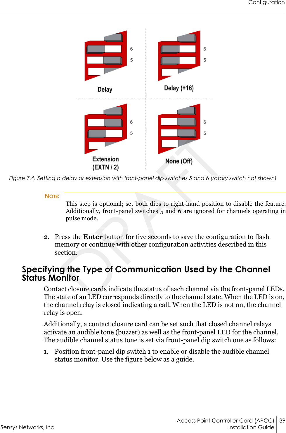 ConfigurationAccess Point Controller Card (APCC) 39Sensys Networks, Inc. Installation Guide Figure 7.4. Setting a delay or extension with front-panel dip switches 5 and 6 (rotary switch not shown)NOTE:This step is optional; set both dips to right-hand position to disable the feature. Additionally, front-panel switches 5 and 6 are ignored for channels operating in pulse mode.2. Press the Enter button for five seconds to save the configuration to flash memory or continue with other configuration activities described in this section.Specifying the Type of Communication Used by the Channel Status MonitorContact closure cards indicate the status of each channel via the front-panel LEDs. The state of an LED corresponds directly to the channel state. When the LED is on, the channel relay is closed indicating a call. When the LED is not on, the channel relay is open.Additionally, a contact closure card can be set such that closed channel relays activate an audible tone (buzzer) as well as the front-panel LED for the channel. The audible channel status tone is set via front-panel dip switch one as follows:1. Position front-panel dip switch 1 to enable or disable the audible channel status monitor. Use the figure below as a guide.DRAFT