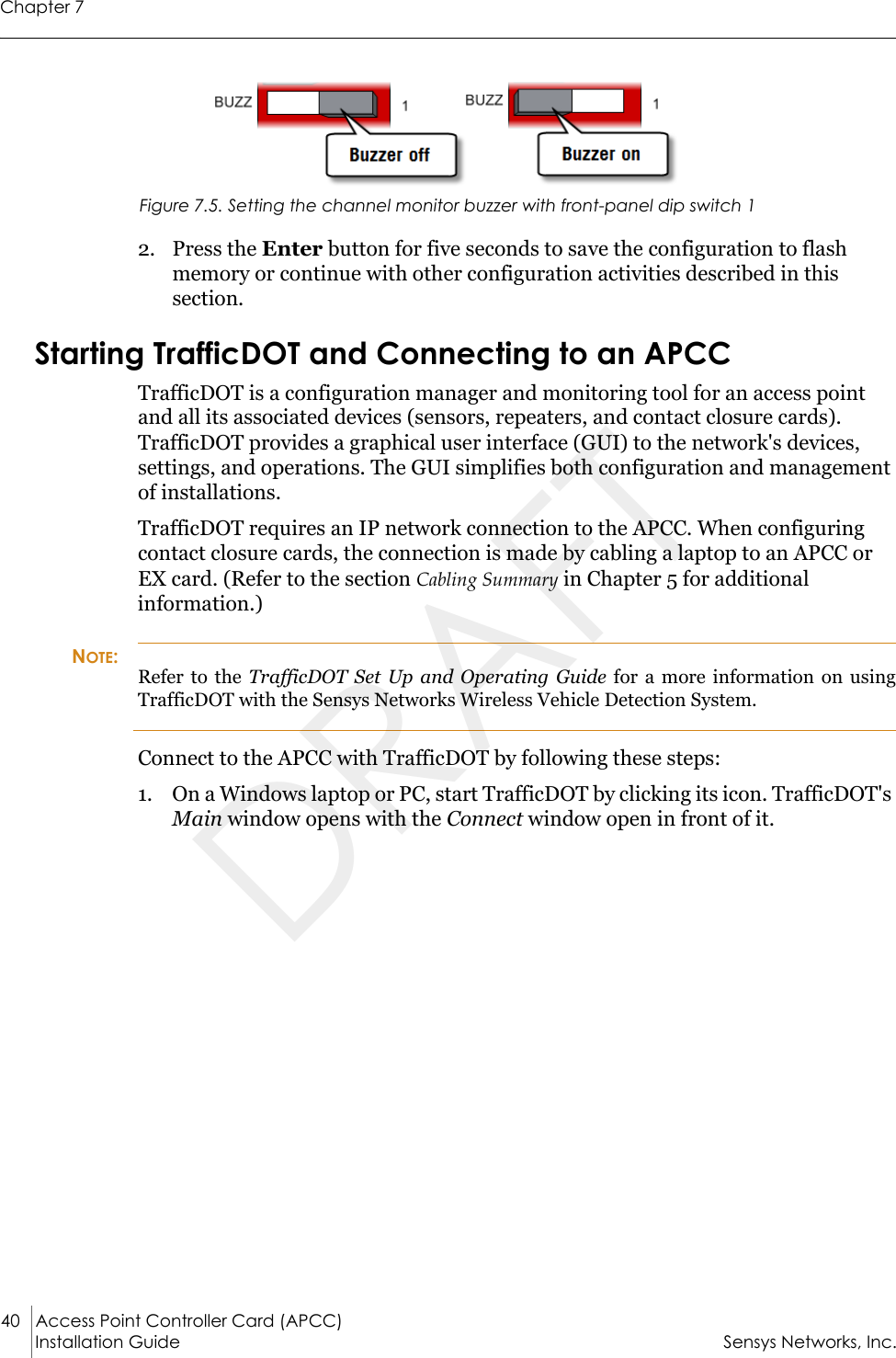 Chapter 740 Access Point Controller Card (APCC) Installation Guide Sensys Networks, Inc.Figure 7.5. Setting the channel monitor buzzer with front-panel dip switch 12. Press the Enter button for five seconds to save the configuration to flash memory or continue with other configuration activities described in this section.Starting TrafficDOT and Connecting to an APCCTrafficDOT is a configuration manager and monitoring tool for an access point and all its associated devices (sensors, repeaters, and contact closure cards). TrafficDOT provides a graphical user interface (GUI) to the network&apos;s devices, settings, and operations. The GUI simplifies both configuration and management of installations.TrafficDOT requires an IP network connection to the APCC. When configuring contact closure cards, the connection is made by cabling a laptop to an APCC or EX card. (Refer to the section Cabling Summary in Chapter 5 for additional information.)NOTE:Refer to the TrafficDOT Set Up and Operating Guide for a more information on using TrafficDOT with the Sensys Networks Wireless Vehicle Detection System.Connect to the APCC with TrafficDOT by following these steps:1. On a Windows laptop or PC, start TrafficDOT by clicking its icon. TrafficDOT&apos;s Main window opens with the Connect window open in front of it.DRAFT