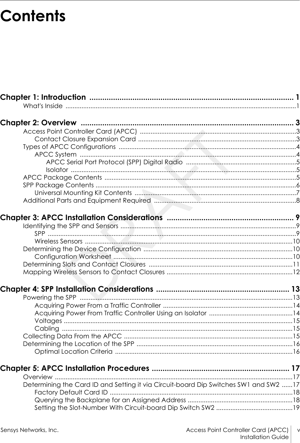 Sensys Networks, Inc. Access Point Controller Card (APCC) vInstallation Guide ContentsChapter 1: Introduction  ............................................................................................... 1What&apos;s Inside  ..................................................................................................................................1Chapter 2: Overview  ................................................................................................... 3Access Point Controller Card (APCC)  ........................................................................................3Contact Closure Expansion Card .........................................................................................3Types of APCC Configurations  ....................................................................................................4APCC System  ..........................................................................................................................4APCC Serial Port Protocol (SPP) Digital Radio  ..............................................................5Isolator ...............................................................................................................................5APCC Package Contents  ............................................................................................................5SPP Package Contents .................................................................................................................6Universal Mounting Kit Contents  ...........................................................................................7Additional Parts and Equipment Required  ................................................................................8Chapter 3: APCC Installation Considerations  ........................................................... 9Identifying the SPP and Sensors ...................................................................................................9SPP ............................................................................................................................................9Wireless Sensors .....................................................................................................................10Determining the Device Configuration  ....................................................................................10Configuration Worksheet .....................................................................................................10Determining Slots and Contact Closures  .................................................................................11Mapping Wireless Sensors to Contact Closures .......................................................................12Chapter 4: SPP Installation Considerations .............................................................. 13Powering the SPP  ........................................................................................................................13Acquiring Power From a Traffic Controller .........................................................................14Acquiring Power From Traffic Controller Using an Isolator  ...............................................14Voltages .................................................................................................................................15Cabling ..................................................................................................................................15Collecting Data From the APCC ...............................................................................................15Determining the Location of the SPP ........................................................................................16Optimal Location Criteria  ....................................................................................................16Chapter 5: APCC Installation Procedures ................................................................ 17Overview ......................................................................................................................................17Determining the Card ID and Setting it via Circuit-board Dip Switches SW1 and SW2 ......17Factory Default Card ID .......................................................................................................18Querying the Backplane for an Assigned Address ...........................................................18Setting the Slot-Number With Circuit-board Dip Switch SW2 ...........................................19DRAFT