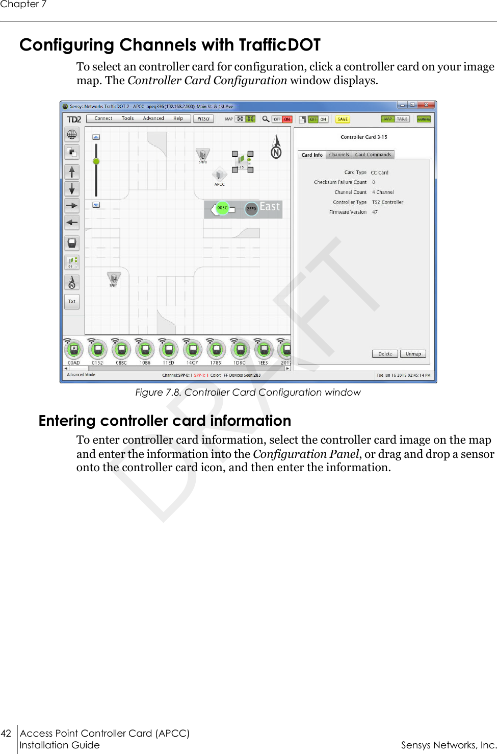 Chapter 742 Access Point Controller Card (APCC) Installation Guide Sensys Networks, Inc.Configuring Channels with TrafficDOTTo select an controller card for configuration, click a controller card on your image map. The Controller Card Configuration window displays.Figure 7.8. Controller Card Configuration windowEntering controller card information To enter controller card information, select the controller card image on the map and enter the information into the Configuration Panel, or drag and drop a sensor onto the controller card icon, and then enter the information.DRAFT