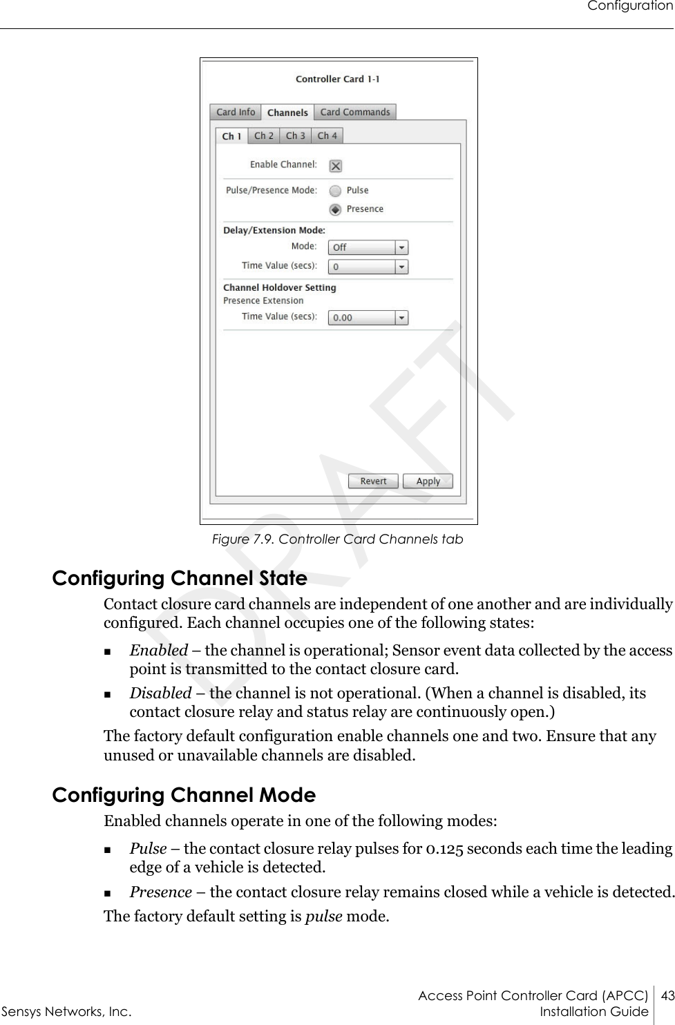 ConfigurationAccess Point Controller Card (APCC) 43Sensys Networks, Inc. Installation Guide Figure 7.9. Controller Card Channels tabConfiguring Channel StateContact closure card channels are independent of one another and are individually configured. Each channel occupies one of the following states:Enabled – the channel is operational; Sensor event data collected by the access point is transmitted to the contact closure card.Disabled – the channel is not operational. (When a channel is disabled, its contact closure relay and status relay are continuously open.)The factory default configuration enable channels one and two. Ensure that any unused or unavailable channels are disabled.Configuring Channel ModeEnabled channels operate in one of the following modes:Pulse – the contact closure relay pulses for 0.125 seconds each time the leading edge of a vehicle is detected.Presence – the contact closure relay remains closed while a vehicle is detected.The factory default setting is pulse mode.DRAFT