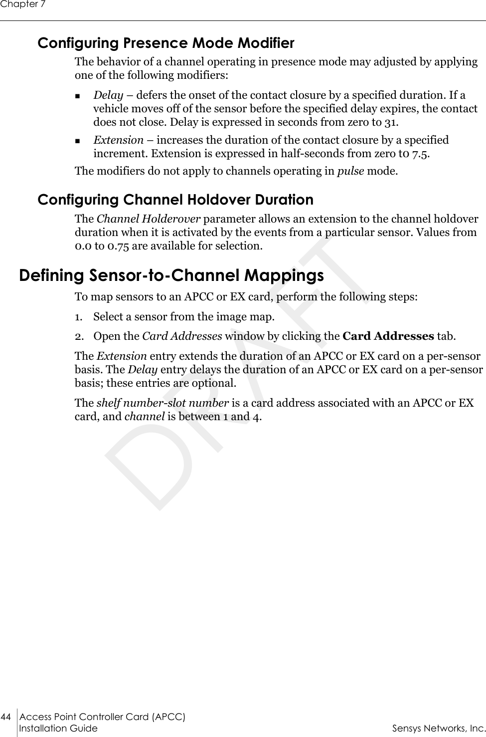 Chapter 744 Access Point Controller Card (APCC) Installation Guide Sensys Networks, Inc.Configuring Presence Mode ModifierThe behavior of a channel operating in presence mode may adjusted by applying one of the following modifiers:Delay – defers the onset of the contact closure by a specified duration. If a vehicle moves off of the sensor before the specified delay expires, the contact does not close. Delay is expressed in seconds from zero to 31.Extension – increases the duration of the contact closure by a specified increment. Extension is expressed in half-seconds from zero t0 7.5.The modifiers do not apply to channels operating in pulse mode.Configuring Channel Holdover DurationThe Channel Holderover parameter allows an extension to the channel holdover duration when it is activated by the events from a particular sensor. Values from 0.0 to 0.75 are available for selection.Defining Sensor-to-Channel MappingsTo map sensors to an APCC or EX card, perform the following steps:1. Select a sensor from the image map.2. Open the Card Addresses window by clicking the Card Addresses tab. The Extension entry extends the duration of an APCC or EX card on a per-sensor basis. The Delay entry delays the duration of an APCC or EX card on a per-sensor basis; these entries are optional.The shelf number-slot number is a card address associated with an APCC or EX card, and channel is between 1 and 4.DRAFT