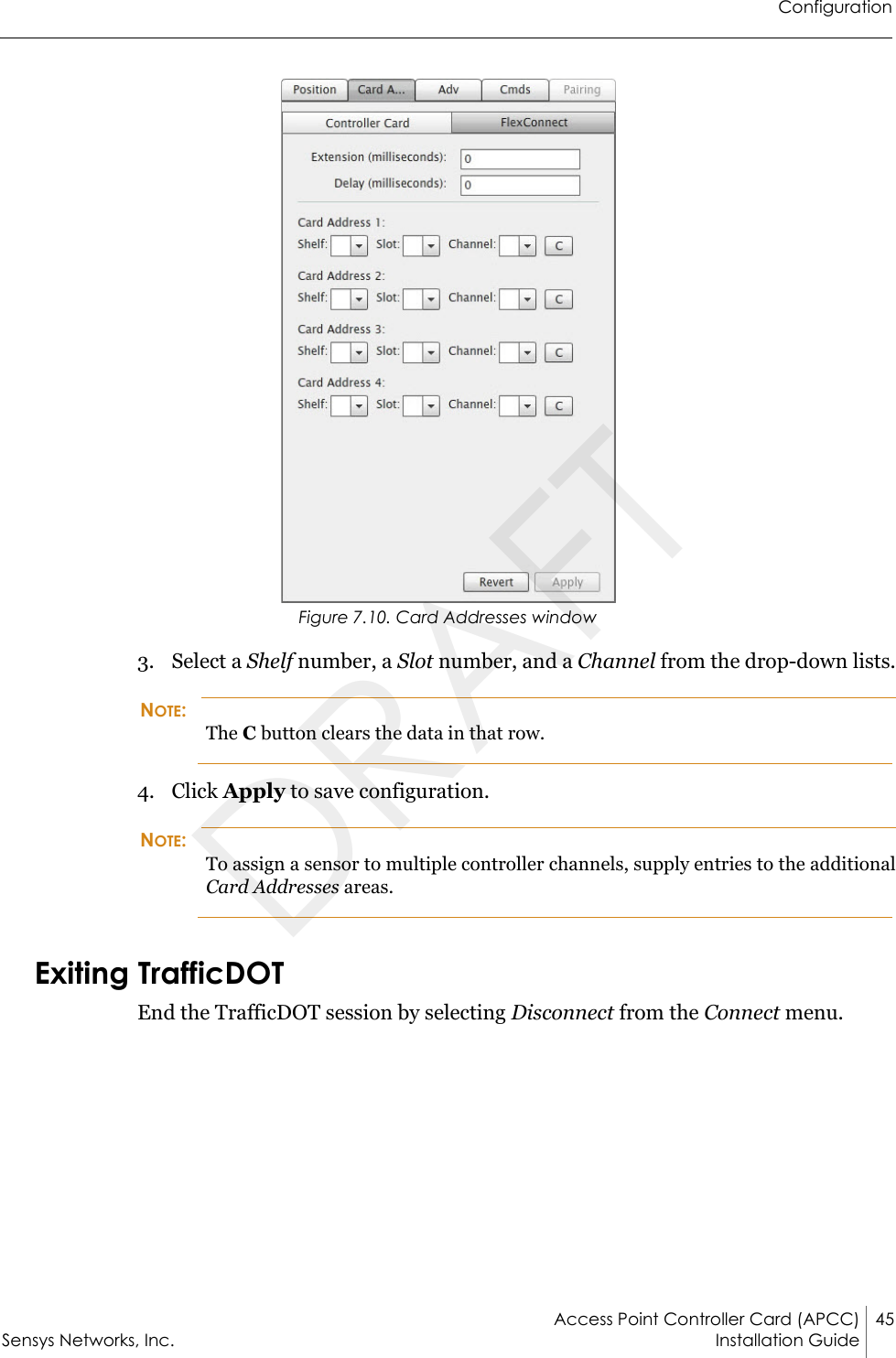 ConfigurationAccess Point Controller Card (APCC) 45Sensys Networks, Inc. Installation Guide Figure 7.10. Card Addresses window3. Select a Shelf number, a Slot number, and a Channel from the drop-down lists.NOTE:The C button clears the data in that row.4. Click Apply to save configuration.NOTE:To assign a sensor to multiple controller channels, supply entries to the additional Card Addresses areas.Exiting TrafficDOTEnd the TrafficDOT session by selecting Disconnect from the Connect menu.DRAFT