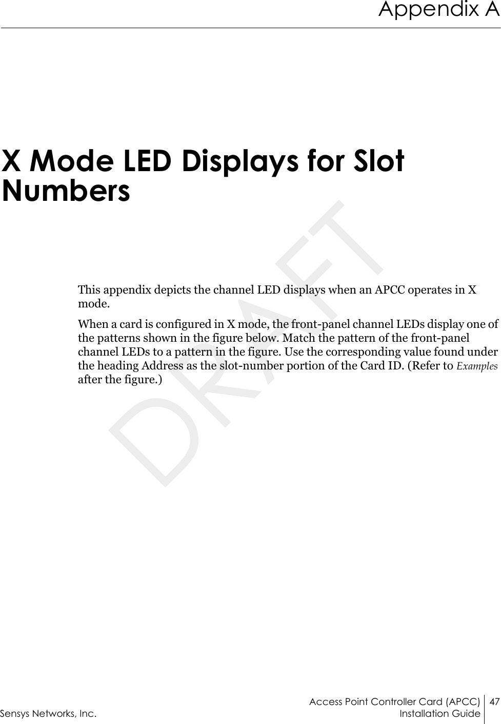 Access Point Controller Card (APCC) 47Sensys Networks, Inc. Installation GuideAppendix AX Mode LED Displays for Slot NumbersThis appendix depicts the channel LED displays when an APCC operates in X mode.When a card is configured in X mode, the front-panel channel LEDs display one of the patterns shown in the figure below. Match the pattern of the front-panel channel LEDs to a pattern in the figure. Use the corresponding value found under the heading Address as the slot-number portion of the Card ID. (Refer to Examples after the figure.)DRAFT