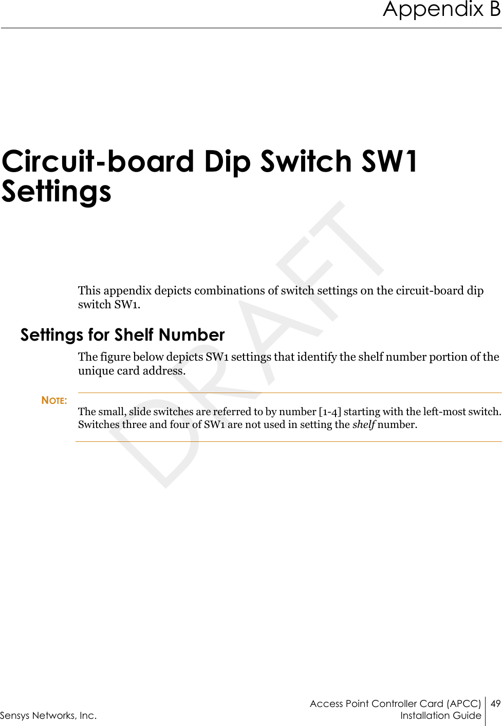 Access Point Controller Card (APCC) 49Sensys Networks, Inc. Installation GuideAppendix BCircuit-board Dip Switch SW1 SettingsThis appendix depicts combinations of switch settings on the circuit-board dip switch SW1.Settings for Shelf NumberThe figure below depicts SW1 settings that identify the shelf number portion of the unique card address. NOTE:The small, slide switches are referred to by number [1-4] starting with the left-most switch. Switches three and four of SW1 are not used in setting the shelf number.DRAFT