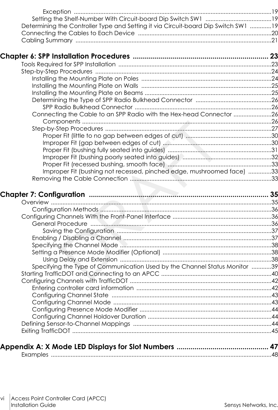 vi Access Point Controller Card (APCC)Installation Guide Sensys Networks, Inc.Exception ........................................................................................................................19Setting the Shelf-Number With Circuit-board Dip Switch SW1  ........................................19Determining the Controller Type and Setting it via Circuit-board Dip Switch SW1  .............19Connecting the Cables to Each Device  .................................................................................20Cabling Summary  .......................................................................................................................21Chapter 6: SPP Installation Procedures  .................................................................... 23Tools Required for SPP Installation  .............................................................................................23Step-by-Step Procedures  ...........................................................................................................24Installing the Mounting Plate on Poles  ...............................................................................24Installing the Mounting Plate on Walls  ...............................................................................25Installing the Mounting Plate on Beams .............................................................................25Determining the Type of SPP Radio Bulkhead Connector  ..............................................26SPP Radio Bulkhead Connector ...................................................................................26Connecting the Cable to an SPP Radio with the Hex-head Connector .......................26Components ...................................................................................................................26Step-by-Step Procedures .....................................................................................................27Proper Fit (little to no gap between edges of cut)  ....................................................30Improper Fit (gap between edges of cut) ..................................................................30Proper Fit (bushing fully seated into guides)  ...............................................................31Improper Fit (bushing poorly seated into guides)  ......................................................32Proper Fit (recessed bushing, smooth face)  ...............................................................33Improper Fit (bushing not recessed, pinched edge, mushroomed face)  ..............33Removing the Cable Connection ......................................................................................33Chapter 7: Configuration  .......................................................................................... 35Overview ......................................................................................................................................35Configuration Methods ........................................................................................................36Configuring Channels With the Front-Panel Interface ............................................................36General Procedure  ..............................................................................................................36Saving the Configuration  ..............................................................................................37Enabling / Disabling a Channel  ..........................................................................................37Specifying the Channel Mode ............................................................................................38Setting a Presence Mode Modifier (Optional) ..................................................................38Using Delay and Extension  ............................................................................................38Specifying the Type of Communication Used by the Channel Status Monitor  ............39Starting TrafficDOT and Connecting to an APCC ...................................................................40Configuring Channels with TrafficDOT ......................................................................................42Entering controller card information  ..................................................................................42Configuring Channel State  .................................................................................................43Configuring Channel Mode  ................................................................................................43Configuring Presence Mode Modifier ................................................................................44Configuring Channel Holdover Duration ...........................................................................44Defining Sensor-to-Channel Mappings  ....................................................................................44Exiting TrafficDOT .........................................................................................................................45Appendix A: X Mode LED Displays for Slot Numbers .............................................. 47Examples ......................................................................................................................................48DRAFT