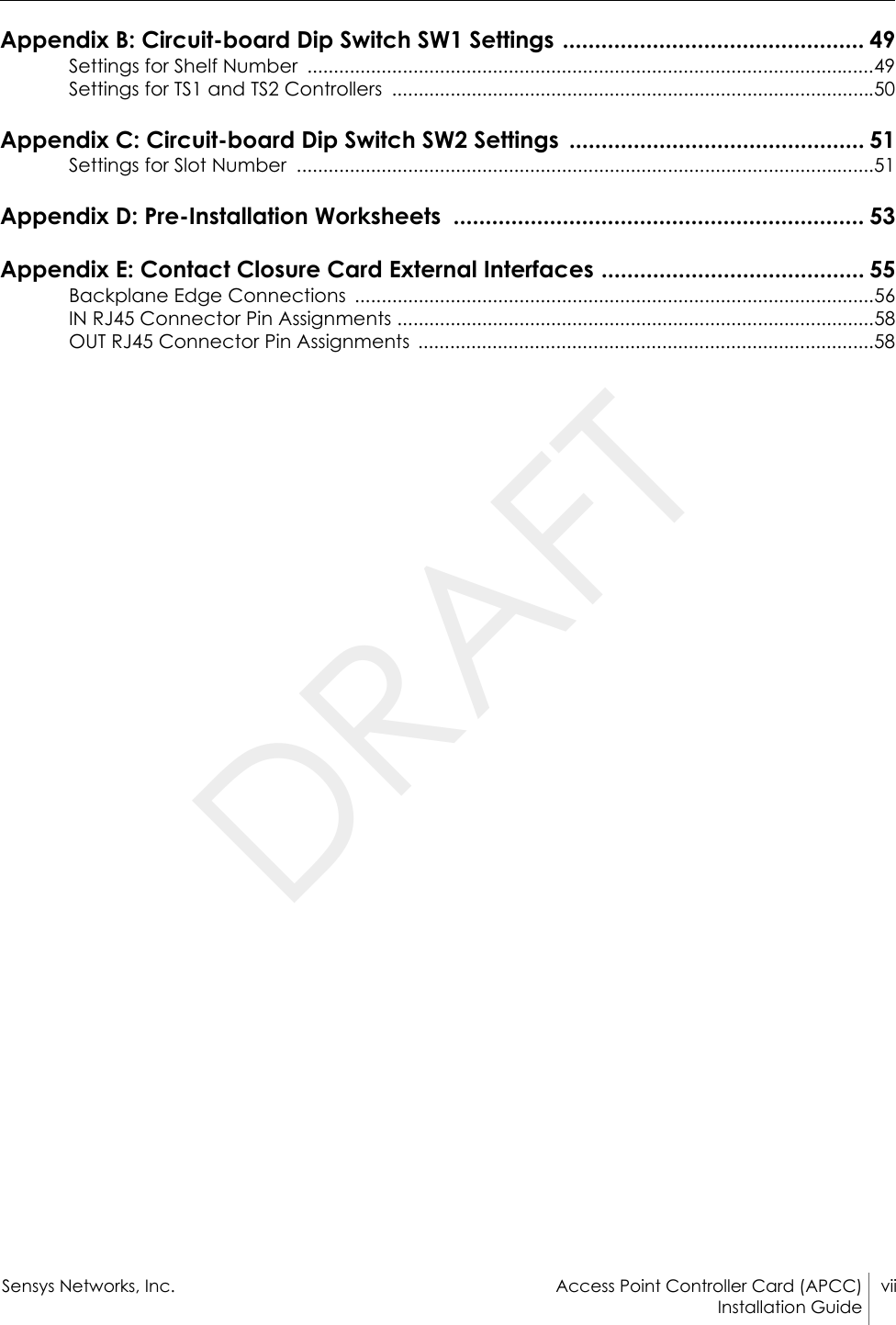 Sensys Networks, Inc. Access Point Controller Card (APCC) viiInstallation Guide Appendix B: Circuit-board Dip Switch SW1 Settings ............................................... 49Settings for Shelf Number  ...........................................................................................................49Settings for TS1 and TS2 Controllers  ...........................................................................................50Appendix C: Circuit-board Dip Switch SW2 Settings  .............................................. 51Settings for Slot Number  .............................................................................................................51Appendix D: Pre-Installation Worksheets  ................................................................ 53Appendix E: Contact Closure Card External Interfaces ......................................... 55Backplane Edge Connections  ..................................................................................................56IN RJ45 Connector Pin Assignments ..........................................................................................58OUT RJ45 Connector Pin Assignments  ......................................................................................58DRAFT