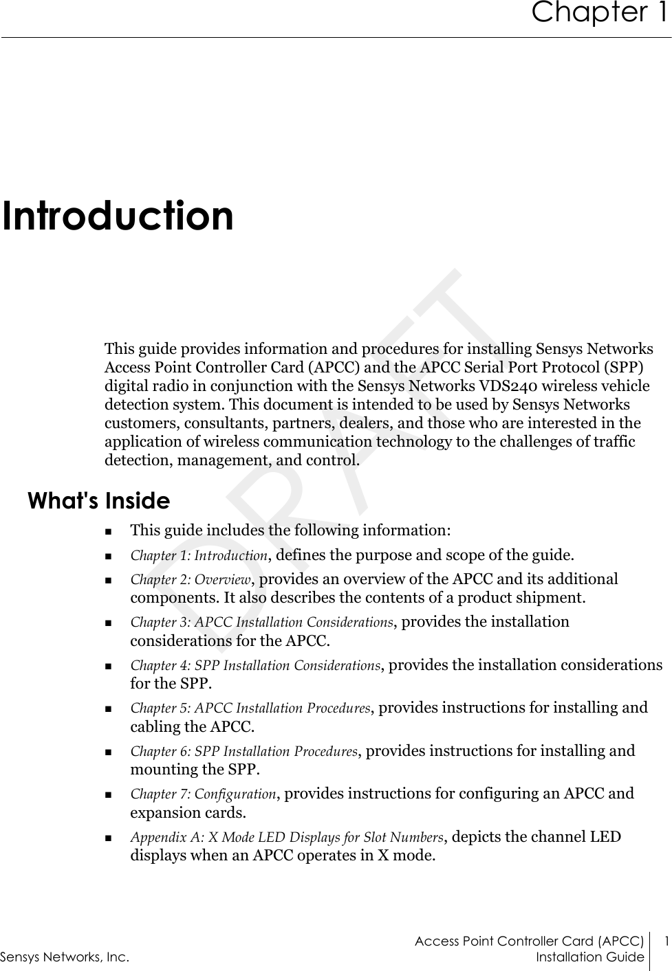 Access Point Controller Card (APCC) 1Sensys Networks, Inc. Installation GuideChapter 1IntroductionThis guide provides information and procedures for installing Sensys Networks Access Point Controller Card (APCC) and the APCC Serial Port Protocol (SPP) digital radio in conjunction with the Sensys Networks VDS240 wireless vehicle detection system. This document is intended to be used by Sensys Networks customers, consultants, partners, dealers, and those who are interested in the application of wireless communication technology to the challenges of traffic detection, management, and control.What&apos;s InsideThis guide includes the following information:Chapter 1: Introduction, defines the purpose and scope of the guide.Chapter 2: Overview, provides an overview of the APCC and its additional components. It also describes the contents of a product shipment.Chapter 3: APCC Installation Considerations, provides the installation considerations for the APCC.Chapter 4: SPP Installation Considerations, provides the installation considerations for the SPP.Chapter 5: APCC Installation Procedures, provides instructions for installing and cabling the APCC.Chapter 6: SPP Installation Procedures, provides instructions for installing and mounting the SPP.Chapter 7: Configuration, provides instructions for configuring an APCC and expansion cards.Appendix A: X Mode LED Displays for Slot Numbers, depicts the channel LED displays when an APCC operates in X mode.DRAFT