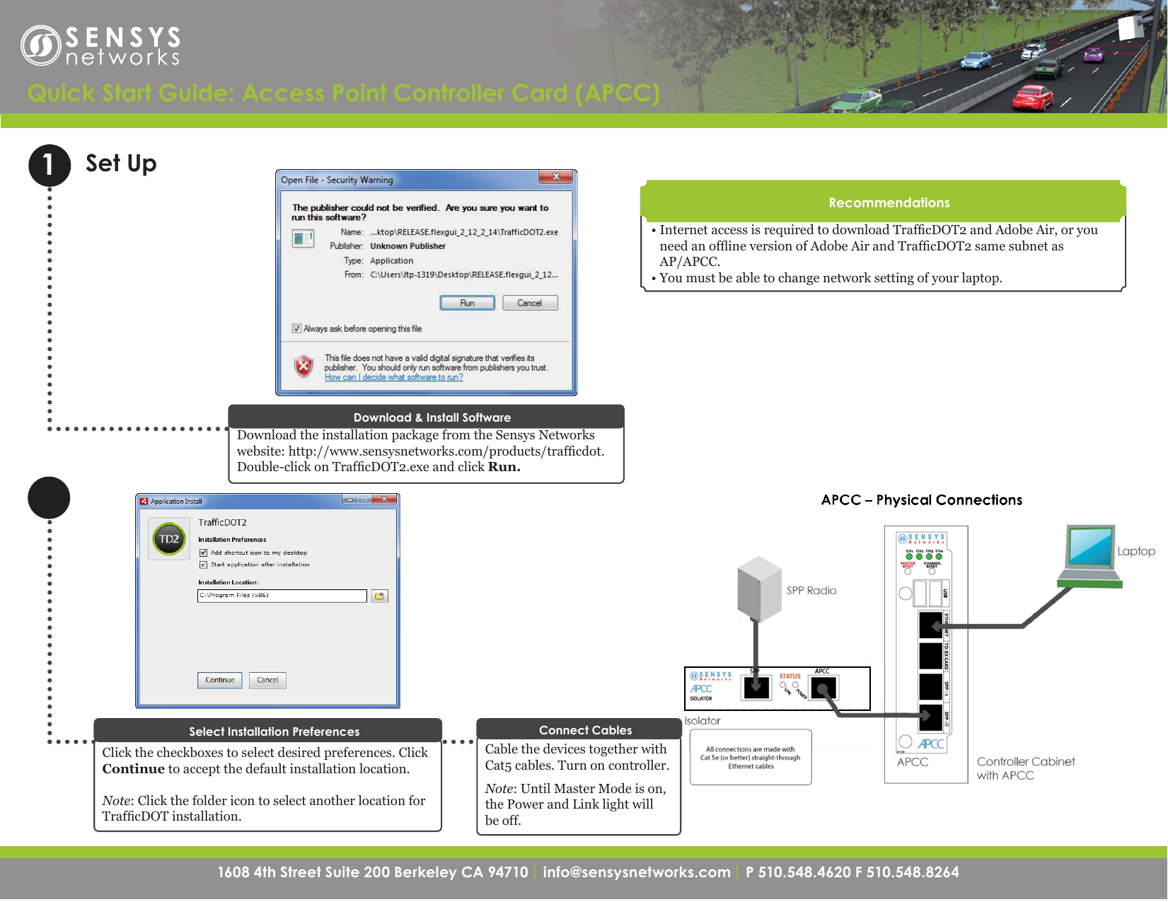 1608 4th Street Suite 200 Berkeley CA 94710| info@sensysnetworks.com | P 510.548.4620 F 510.548.8264 1608 4th Street Suite 200 Berkeley CA 94710 | info@sensysnetworks.com| P 510.548.4620 F 510.548.8264 Quick Start Guide: Access Point Controller Card (APCC) Set Up1Download the installation package from the Sensys Networks website: http://www.sensysnetworks.com/products/trafcdot. Double-click on TrafcDOT2.exe and click Run.Download &amp; Install SoftwareCable the devices together with Cat5 cables. Turn on controller.Note: Until Master Mode is on, the Power and Link light will be off.Connect Cables• Internet access is required to download TrafcDOT2 and Adobe Air, or you need an ofine version of Adobe Air and TrafcDOT2 same subnet as  AP/APCC.• You must be able to change network setting of your laptop.RecommendationsClick the checkboxes to select desired preferences. Click Continue to accept the default installation location. Note: Click the folder icon to select another location for TrafcDOT installation.Select Installation Preferences
