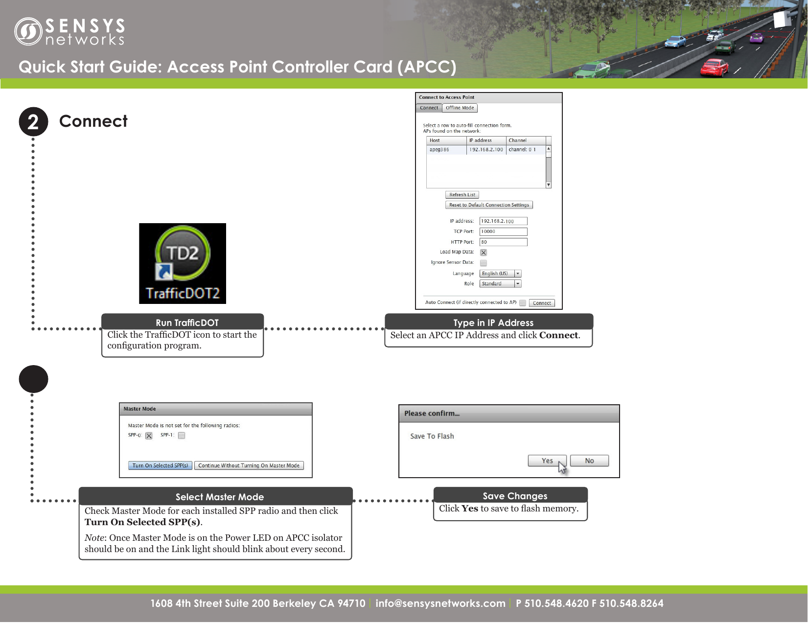 1608 4th Street Suite 200 Berkeley CA 94710| info@sensysnetworks.com | P 510.548.4620 F 510.548.8264 1608 4th Street Suite 200 Berkeley CA 94710 | info@sensysnetworks.com| P 510.548.4620 F 510.548.8264 ConnectClick the TrafcDOT icon to start the conguration program.Run TrafcDOTQuick Start Guide: Access Point Controller Card (APCC) 2Select an APCC IP Address and click Connect.Type in IP AddressCheck Master Mode for each installed SPP radio and then click Turn On Selected SPP(s).Note: Once Master Mode is on the Power LED on APCC isolator should be on and the Link light should blink about every second.Select Master ModeClick Yes to save to ash memory. Save Changes