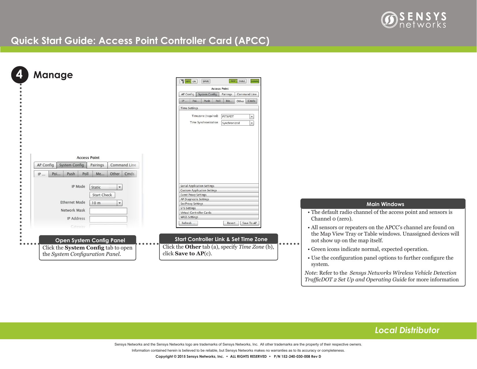 Sensys Networks and the Sensys Networks logo are trademarks of Sensys Networks, Inc.  All other trademarks are the property of their respective owners.Information contained herein is believed to be reliable, but Sensys Networks makes no warranties as to its accuracy or completeness. Copyright © 2015 Sensys Networks, Inc.  •  ALL RIGHTS RESERVED  •   P/N 152-240-030-008 Rev DLocal DistributorQuick Start Guide: Access Point Controller Card (APCC) ManageClick the Other tab (a), specify Time Zone  (b),  click Save to AP(c).Click the System Cong tab to open the System Conguration Panel.Open System Cong Panel Start Controller Link &amp; Set Time Zone• The default radio channel of the access point and sensors is Channel 0 (zero).• All sensors or repeaters on the APCC’s channel are found on the Map View Tray or Table windows. Unassigned devices will not show up on the map itself.• Green icons indicate normal, expected operation.• Use the conguration panel options to further congure the system.Note: Refer to the  Sensys Networks Wireless Vehicle Detection  TrafcDOT 2 Set Up and Operating Guide for more informationMain Windows4