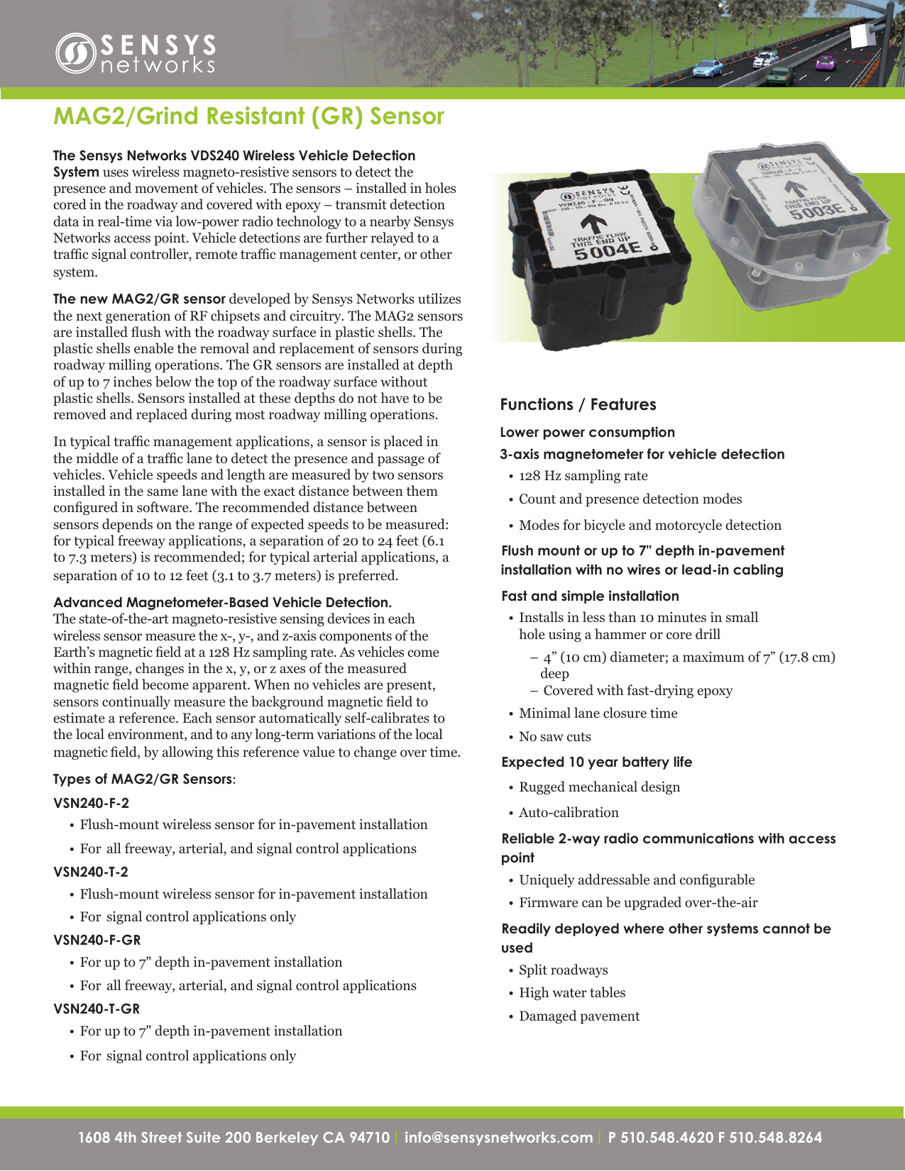 1608 4th Street Suite 200 Berkeley CA 94710| info@sensysnetworks.com | P 510.548.4620 F 510.548.8264 1608 4th Street Suite 200 Berkeley CA 94710 | info@sensysnetworks.com| P 510.548.4620 F 510.548.8264 Functions / FeaturesLower power consumption3-axis magnetometer for vehicle detection• 128Hzsamplingrate• Countandpresencedetectionmodes• ModesforbicycleandmotorcycledetectionFlush mount or up to 7&quot; depth in-pavement installation with no wires or lead-in cablingFast and simple installation• Installsinlessthan10minutesinsmallholeusingahammerorcoredrill–4”(10cm)diameter;amaximumof7”(17.8cm)deep–Coveredwithfast-dryingepoxy• Minimallaneclosuretime• NosawcutsExpected 10 year battery life• Ruggedmechanicaldesign• Auto-calibration Reliable 2-way radio communications with access point• Uniquelyaddressableandcongurable• Firmwarecanbeupgradedover-the-airReadily deployed where other systems cannot be used• Splitroadways• Highwatertables• DamagedpavementMAG2/Grind Resistant (GR) SensorThe Sensys Networks VDS240 Wireless Vehicle Detection System useswirelessmagneto-resistivesensorstodetectthepresenceandmovementofvehicles.Thesensors–installedinholescoredintheroadwayandcoveredwithepoxy–transmitdetectiondatainreal-timevialow-powerradiotechnologytoanearbySensysNetworksaccesspoint.Vehicledetectionsarefurtherrelayedtoatrafcsignalcontroller,remotetrafcmanagementcenter,orothersystem.The new MAG2/GR sensordevelopedbySensysNetworksutilizesthenextgenerationofRFchipsetsandcircuitry.TheMAG2sensorsareinstalledushwiththeroadwaysurfaceinplasticshells.Theplasticshellsenabletheremovalandreplacementofsensorsduringroadwaymillingoperations.TheGRsensorsareinstalledatdepthofupto7inchesbelowthetopoftheroadwaysurfacewithoutplasticshells.Sensorsinstalledatthesedepthsdonothavetoberemovedandreplacedduringmostroadwaymillingoperations.Intypicaltrafcmanagementapplications,asensorisplacedinthemiddleofatrafclanetodetectthepresenceandpassageofvehicles.Vehiclespeedsandlengtharemeasuredbytwosensorsinstalledinthesamelanewiththeexactdistancebetweenthemconguredinsoftware.Therecommendeddistancebetweensensorsdependsontherangeofexpectedspeedstobemeasured:fortypicalfreewayapplications,aseparationof20to24feet(6.1to7.3meters)isrecommended;fortypicalarterialapplications,aseparationof10to12feet(3.1to3.7meters)ispreferred.Advanced Magnetometer-Based Vehicle Detection. Thestate-of-the-artmagneto-resistivesensingdevicesineachwirelesssensormeasurethex-,y-,andz-axiscomponentsoftheEarth’smagneticeldata128Hzsamplingrate.Asvehiclescomewithinrange,changesinthex,y,orzaxesofthemeasuredmagneticeldbecomeapparent.Whennovehiclesarepresent,sensorscontinuallymeasurethebackgroundmagneticeldtoestimateareference.Eachsensorautomaticallyself-calibratestothelocalenvironment,andtoanylong-termvariationsofthelocalmagneticeld,byallowingthisreferencevaluetochangeovertime.Types of MAG2/GR Sensors:VSN240-F-2• Flush-mountwirelesssensorforin-pavementinstallation• For allfreeway,arterial,andsignalcontrolapplicationsVSN240-T-2• Flush-mountwirelesssensorforin-pavementinstallation• For signalcontrolapplicationsonlyVSN240-F-GR• Forupto7&quot;depthin-pavementinstallation• For allfreeway,arterial,andsignalcontrolapplicationsVSN240-T-GR• Forupto7&quot;depthin-pavementinstallation• For signalcontrolapplicationsonly