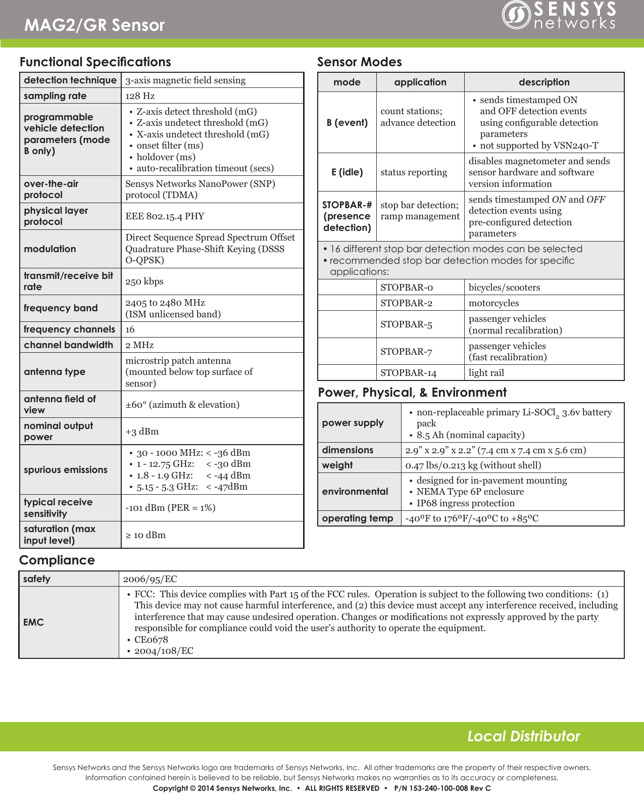 Sensys Networks and the Sensys Networks logo are trademarks of Sensys Networks, Inc.  All other trademarks are the property of their respective owners.Information contained herein is believed to be reliable, but Sensys Networks makes no warranties as to its accuracy or completeness. Copyright © 2014 Sensys Networks, Inc.  •  ALL RIGHTS RESERVED  •   P/N 153-240-100-008 Rev CLocal DistributorMAG2/GR SensorFunctional Specicationsdetection technique 3-axismagneticeldsensingsampling rate 128Hzprogrammable vehicle detection parameters (mode B only)• Z-axisdetectthreshold(mG)• Z-axisundetectthreshold(mG)• X-axisundetectthreshold(mG)• onsetlter(ms)• holdover(ms)• auto-recalibrationtimeout(secs)over-the-air protocolSensysNetworksNanoPower(SNP)protocol(TDMA)physical layer protocol EEE802.15.4PHYmodulationDirectSequenceSpreadSpectrumOffsetQuadraturePhase-ShiftKeying(DSSSO-QPSK)transmit/receive bit rate 250kbpsfrequency band 2405to2480MHz(ISMunlicensedband)frequency channels 16channel bandwidth 2MHzantenna typemicrostrippatchantenna(mountedbelowtopsurfaceofsensor)antenna eld of view ±60°(azimuth&amp;elevation)nominal output power +3dBmspurious emissions• 30-1000MHz:&lt;-36dBm• 1-12.75GHz:&lt;-30dBm• 1.8-1.9GHz:&lt;-44dBm• 5.15-5.3GHz:&lt;-47dBmtypical receive sensitivity -101dBm(PER=1%)saturation (max input level) ≥10dBmSensor Modesmode application descriptionB (event)countstations;advancedetection• sendstimestampedONandOFFdetectioneventsusingcongurabledetectionparameters• notsupportedbyVSN240-TE (idle) statusreportingdisablesmagnetometerandsendssensorhardwareandsoftwareversioninformationSTOPBAR-#(presence detection)stopbardetection;rampmanagementsendstimestampedONandOFFdetectioneventsusingpre-congureddetectionparameters•16differentstopbardetectionmodescanbeselected•recommendedstopbardetectionmodesforspecicapplications:STOPBAR-0 bicycles/scootersSTOPBAR-2 motorcyclesSTOPBAR-5 passengervehicles(normalrecalibration)STOPBAR-7 passengervehicles(fastrecalibration)STOPBAR-14 lightrailPower, Physical, &amp; Environmentpower supply• non-replaceableprimaryLi-SOCl23.6vbatterypack• 8.5Ah(nominalcapacity)dimensions 2.9”x2.9”x2.2”(7.4cmx7.4cmx5.6cm)weight 0.47lbs/0.213kg(withoutshell)environmental• designedforin-pavementmounting• NEMAType6Penclosure• IP68ingressprotectionoperating temp -40ºFto176ºF/-40ºCto+85ºCCompliancesafety 2006/95/ECEMC• FCC:ThisdevicecomplieswithPart15oftheFCCrules.Operationissubjecttothefollowingtwoconditions:(1)Thisdevicemaynotcauseharmfulinterference,and(2)thisdevicemustacceptanyinterferencereceived,includinginterferencethatmaycauseundesiredoperation.Changesormodicationsnotexpresslyapprovedbythepartyresponsibleforcompliancecouldvoidtheuser’sauthoritytooperatetheequipment.• CE0678• 2004/108/EC