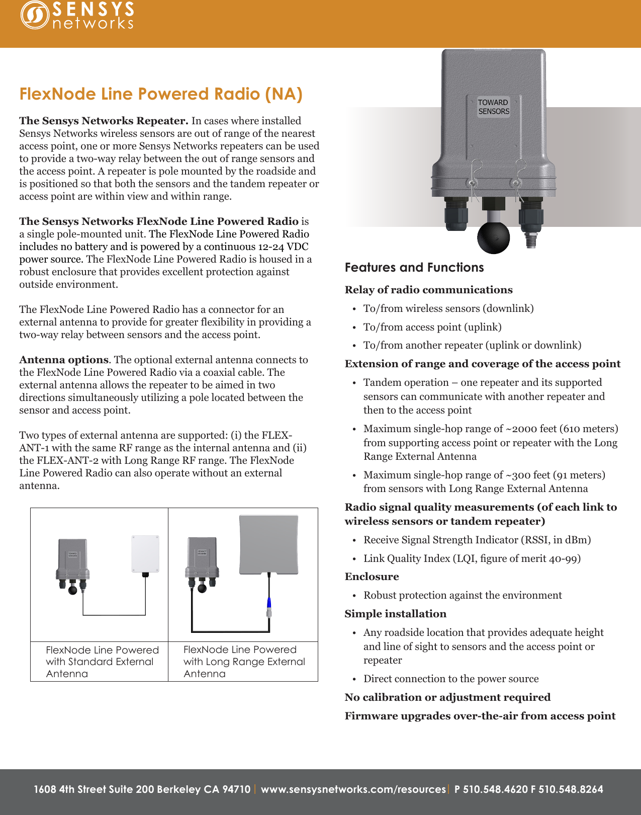 1608 4th Street Suite 200 Berkeley CA 94710 | www.sensysnetworks.com/resources| P 510.548.4620 F 510.548.8264 Features and FunctionsRelay of radio communications• To/from wireless sensors (downlink)• To/from access point (uplink)• To/from another repeater (uplink or downlink)Extension of range and coverage of the access point• Tandem operation – one repeater and its supportedsensors can communicate with another repeater andthen to the access point• Maximum single-hop range of ~2000 feet (610 meters)from supporting access point or repeater with the LongRange External Antenna• Maximum single-hop range of ~300 feet (91 meters)from sensors with Long Range External AntennaRadio signal quality measurements (of each link to wireless sensors or tandem repeater)• Receive Signal Strength Indicator (RSSI, in dBm)•Link Quality Index (LQI, gure of merit 40-99)Enclosure• Robust protection against the environmentSimple installation• Any roadside location that provides adequate heightand line of sight to sensors and the access point orrepeater• Direct connection to the power sourceNo calibration or adjustment requiredFirmware upgrades over-the-air from access pointFlexNode Line Powered Radio (NA)The Sensys Networks Repeater. In cases where installedSensys Networks wireless sensors are out of range of the nearest access point, one or more Sensys Networks repeaters can be used to provide a two-way relay between the out of range sensors and the access point. A repeater is pole mounted by the roadside and is positioned so that both the sensors and the tandem repeater or access point are within view and within range.The Sensys Networks FlexNode Line Powered Radio is a single pole-mounted unit. The FlexNode Line Powered Radio includes no battery and is powered by a continuous 12-24 VDC power source. The FlexNode Line Powered Radio is housed in a robust enclosure that provides excellent protection against outside environment. The FlexNode Line Powered Radio has a connector for an external antenna to provide for greater flexibility in providing a two-way relay between sensors and the access point. Antenna options. The optional external antenna connects to the FlexNode Line Powered Radio via a coaxial cable. The external antenna allows the repeater to be aimed in two directions simultaneously utilizing a pole located between the sensor and access point.Two types of external antenna are supported: (i) the FLEX-ANT-1 with the same RF range as the internal antenna and (ii) the FLEX-ANT-2 with Long Range RF range. The FlexNode Line Powered Radio can also operate without an external antenna.FlexNode Line Powered with Standard External AntennaFlexNode Line Powered  with Long Range External Antenna