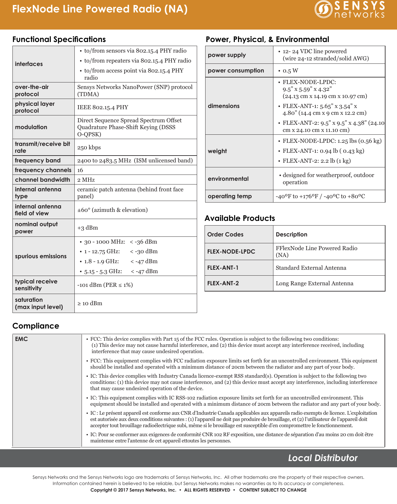 Sensys Networks and the Sensys Networks logo are trademarks of Sensys Networks, Inc.  All other trademarks are the property of their respective owners.Information contained herein is believed to be reliable, but Sensys Networks makes no warranties as to its accuracy or completeness. Copyright © 2017 Sensys Networks, Inc.  •  ALL RIGHTS RESERVED  •   CONTENT SUBJECT TO CHANGELocal DistributorFlexNode Line Powered Radio (NA)EMC •FCC: This device complies with Part 15 of the FCC rules. Operation is subject to the following two conditions:(1) This device may not cause harmful interference, and (2) this device must accept any interference received, including interference that may cause undesired operation.•FCC: This equipment complies with FCC radiation exposure limits set forth for an uncontrolled environment. This equipment should be installed and operated with a minimum distance of 20cm between the radiator and any part of your body.•IC: This device complies with Industry Canada licence-exempt RSS standard(s). Operation is subject to the following two conditions: (1) this device may not cause interference, and (2) this device must accept any interference, including interference that may cause undesired operation of the device.•IC: This equipment complies with IC RSS-102 radiation exposure limits set forth for an uncontrolled environment. This equipment should be installed and operated with a minimum distance of 20cm between the radiator and any part of your body.•IC : Le présent appareil est conforme aux CNR d’Industrie Canada applicables aux appareils radio exempts de licence. L’exploitation est autorisée aux deux conditions suivantes : (1) l’appareil ne doit pas produire de brouillage, et (2) l’utilisateur de l’appareil doit accepter tout brouillage radioélectrique subi, même si le brouillage est susceptible d’en compromettre le fonctionnement.•IC: Pour se conformer aux exigences de conformité CNR 102 RF exposition, une distance de séparation d&apos;au moins 20 cm doit être maintenue entre l&apos;antenne de cet appareil ettoutes les personnes. interfaces•to/from sensors via 802.15.4 PHY radio•to/from repeaters via 802.15.4 PHY radio•to/from access point via 802.15.4 PHYradioover-the-air protocolSensys Networks NanoPower (SNP) protocol  (TDMA)physical layer       protocol IEEE 802.15.4 PHYmodulationDirect Sequence Spread Spectrum Oset Quadrature Phase-Shift Keying (DSSS  O-QPSK)transmit/receive bit rate  250 kbpsfrequency band 2400 to 2483.5 MHz  (ISM unlicensed band)frequency channels 16channel bandwidth 2 MHzinternal antenna typeceramic patch antenna (behind front face panel)internal antenna eld of view ±60° (azimuth &amp; elevation)nominal output power +3 dBmspurious emissions•30 - 1000 MHz:   &lt; -36 dBm•1 - 12.75 GHz:       &lt; -30 dBm•1.8 - 1.9 GHz: &lt; -47 dBm•5.15 - 5.3 GHz:      &lt; -47 dBmtypical receive sensitivity -101 dBm (PER ≤ 1%)saturation (max input level) ≥ 10 dBmFunctional Specications Power, Physical, &amp; Environmentalpower supply •12- 24 VDC line powered(wire 24-12 stranded/solid AWG)power consumption •0.5 Wdimensions•FLEX-NODE-LPDC:9.5” x 5.59” x 4.32”(24.13 cm x 14.19 cm x 10.97 cm)•FLEX-ANT-1: 5.65” x 3.54” x4.80” (14.4 cm x 9 cm x 12.2 cm)•FLEX-ANT-2: 9.5” x 9.5” x 4.38” (24.10cm x 24.10 cm x 11.10 cm)weight•FLEX-NODE-LPDC: 1.25 lbs (0.56 kg)•FLEX-ANT-1: 0.94 lb ( 0.43 kg)• FLEX-ANT-2: 2.2 lb (1 kg)environmental • designed for weatherproof, outdooroperationoperating temp -40ºF to +176ºF / -40ºC to +80ºCOrder Codes DescriptionFLEX-NODE-LPDC FFlexNode Line Powered Radio (NA)FLEX-ANT-1 Standard External AntennaFLEX-ANT-2 Long Range External AntennaAvailable ProductsCompliance