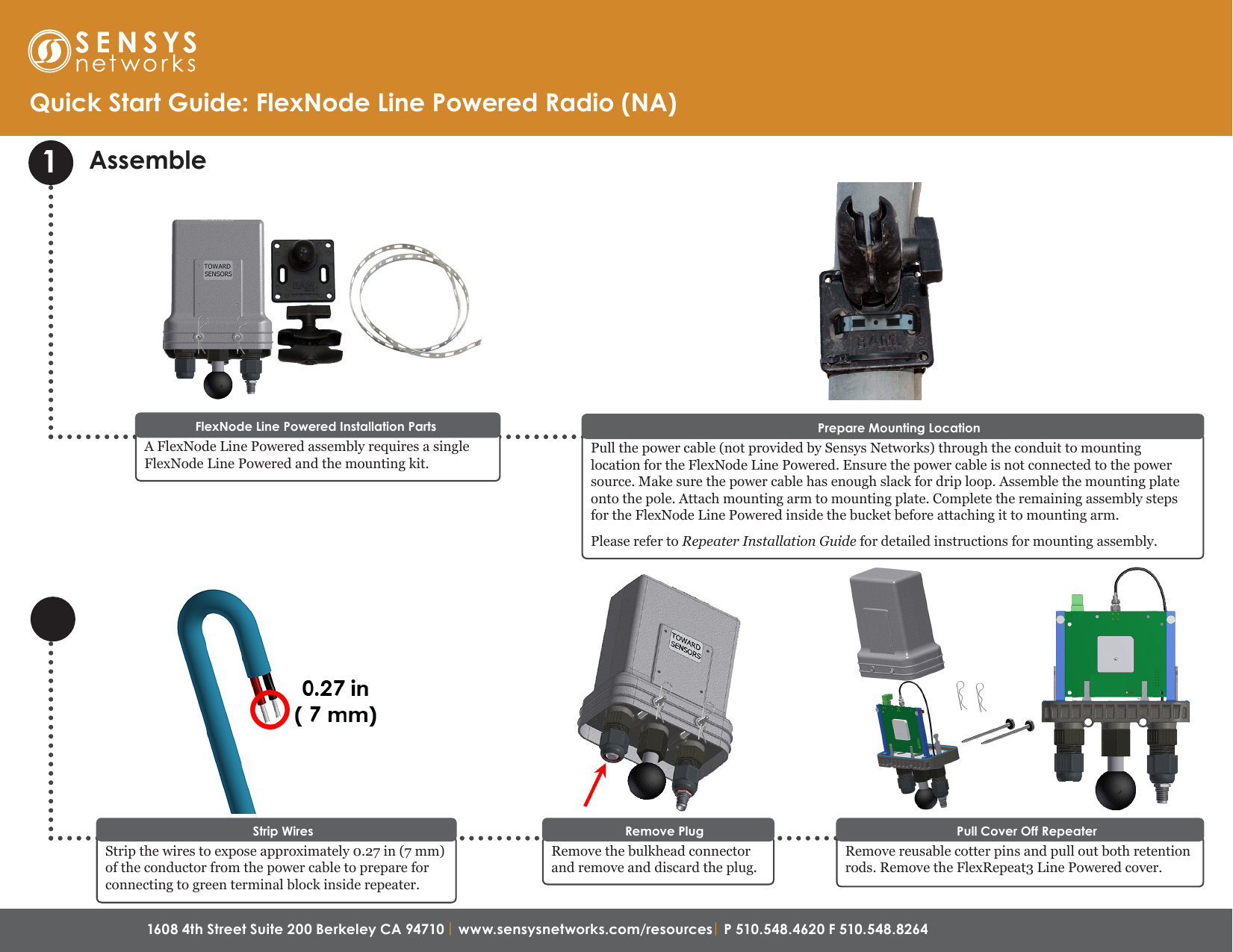 1608 4th Street Suite 200 Berkeley CA 94710 | www.sensysnetworks.com/resources| P 510.548.4620 F 510.548.8264 Assemble1A FlexNode Line Powered assembly requires a single FlexNode Line Powered and the mounting kit. FlexNode Line Powered Installation PartsQuick Start Guide: FlexNode Line Powered Radio (NA)Pull the power cable (not provided by Sensys Networks) through the conduit to mounting location for the FlexNode Line Powered. Ensure the power cable is not connected to the power source. Make sure the power cable has enough slack for drip loop. Assemble the mounting plate onto the pole. Attach mounting arm to mounting plate. Complete the remaining assembly steps for the FlexNode Line Powered inside the bucket before attaching it to mounting arm.Please refer to Repeater Installation Guide for detailed instructions for mounting assembly.Prepare Mounting LocationStrip the wires to expose approximately 0.27 in (7 mm) of the conductor from the power cable to prepare for connecting to green terminal block inside repeater.Strip WiresRemove reusable cotter pins and pull out both retention rods. Remove the FlexRepeat3 Line Powered cover. Pull Cover Off RepeaterRemove the bulkhead connector and remove and discard the plug.Remove Plug