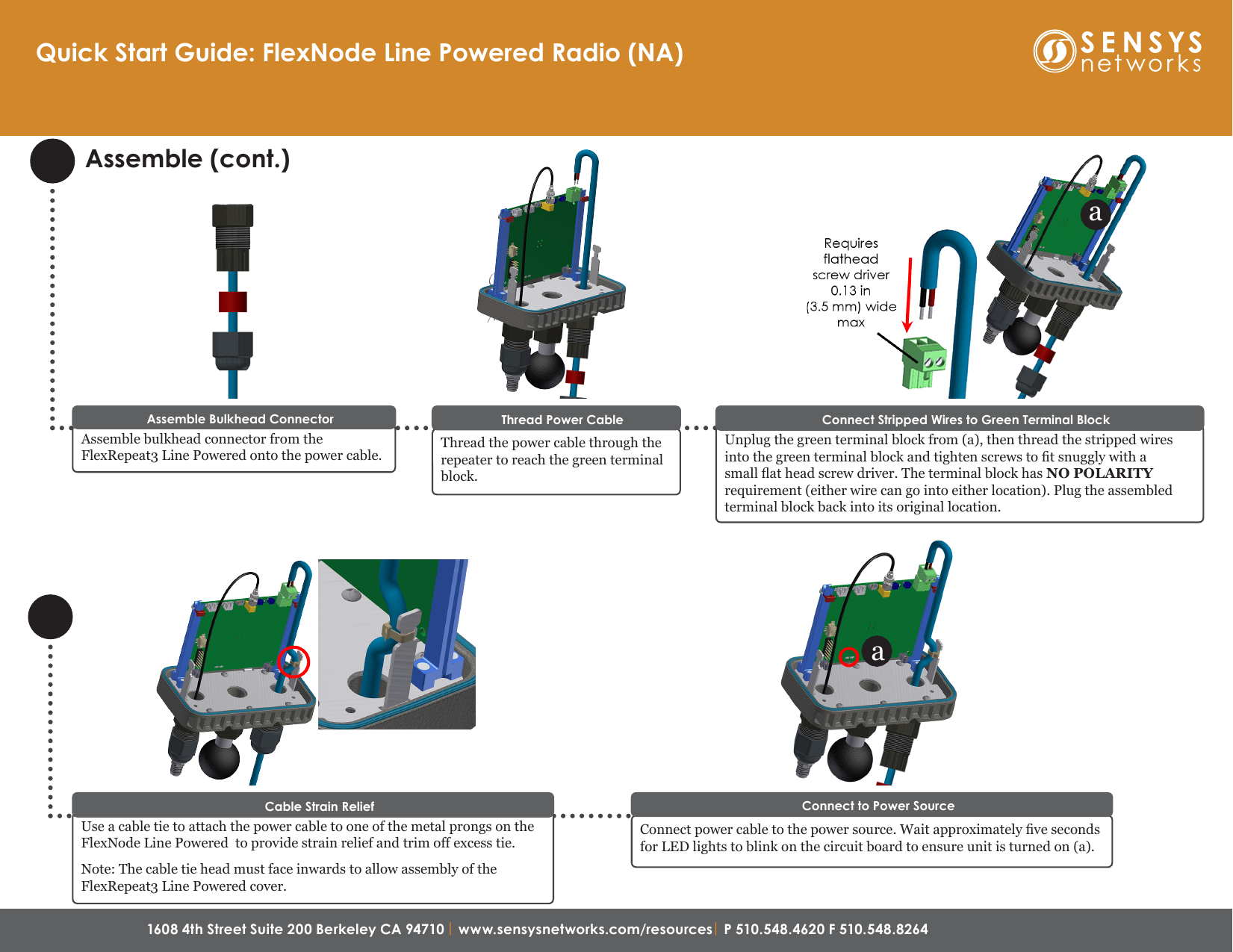 1608 4th Street Suite 200 Berkeley CA 94710| www.sensysnetworks.com/resources| P 510.548.4620 F 510.548.8264 Assemble (cont.)Quick Start Guide: FlexNode Line Powered Radio (NA)Assemble bulkhead connector from the FlexRepeat3 Line Powered onto the power cable.Assemble Bulkhead ConnectorThread the power cable through the repeater to reach the green terminal block.Thread Power CableUnplug the green terminal block from (a), then thread the stripped wires into the green terminal block and tighten screws to t snuggly with a small at head screw driver. The terminal block has NO POLARITY requirement (either wire can go into either location). Plug the assembled terminal block back into its original location. Connect Stripped Wires to Green Terminal BlockUse a cable tie to attach the power cable to one of the metal prongs on the FlexNode Line Powered  to provide strain relief and trim off excess tie.Note: The cable tie head must face inwards to allow assembly of the FlexRepeat3 Line Powered cover.Cable Strain Relief aConnect power cable to the power source. Wait approximately ve seconds for LED lights to blink on the circuit board to ensure unit is turned on (a).Connect to Power Sourcea