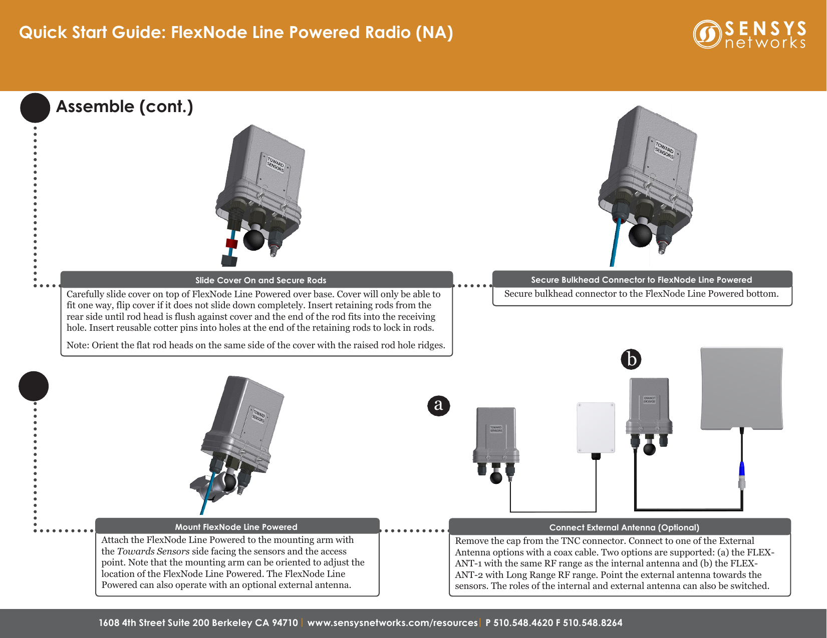 1608 4th Street Suite 200 Berkeley CA 94710| www.sensysnetworks.com/resources| P 510.548.4620 F 510.548.8264 Secure Bulkhead Connector to FlexNode Line PoweredSecure bulkhead connector to the FlexNode Line Powered bottom.Assemble (cont.)Quick Start Guide: FlexNode Line Powered Radio (NA)Remove the cap from the TNC connector. Connect to one of the External Antenna options with a coax cable. Two options are supported: (a) the FLEX-ANT-1 with the same RF range as the internal antenna and (b) the FLEX-ANT-2 with Long Range RF range. Point the external antenna towards the sensors. The roles of the internal and external antenna can also be switched. Connect External Antenna (Optional)abCarefully slide cover on top of FlexNode Line Powered over base. Cover will only be able to fit one way, flip cover if it does not slide down completely. Insert retaining rods from the rear side until rod head is flush against cover and the end of the rod fits into the receiving hole. Insert reusable cotter pins into holes at the end of the retaining rods to lock in rods.Note: Orient the flat rod heads on the same side of the cover with the raised rod hole ridges.Slide Cover On and Secure RodsAttach the FlexNode Line Powered to the mounting arm with the Towards Sensors side facing the sensors and the access point. Note that the mounting arm can be oriented to adjust the location of the FlexNode Line Powered. The FlexNode Line Powered can also operate with an optional external antenna.Mount FlexNode Line Powered