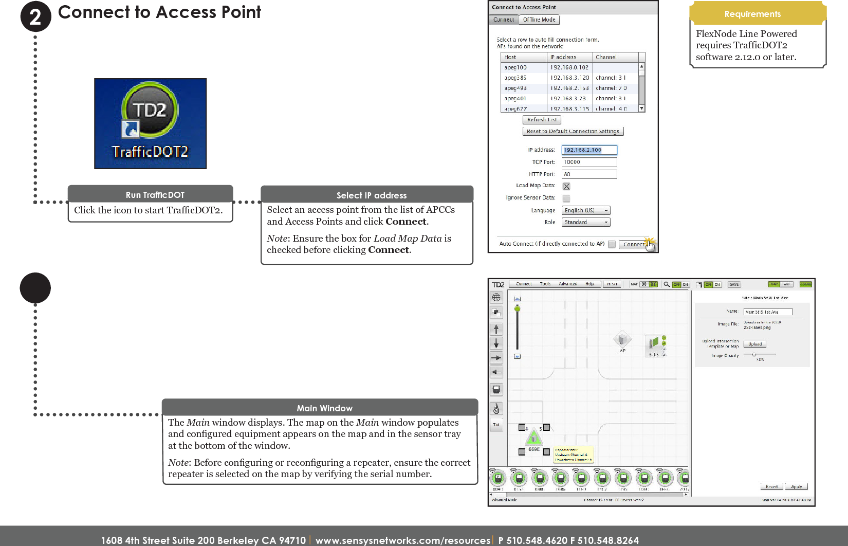 1608 4th Street Suite 200 Berkeley CA 94710| www.sensysnetworks.com/resources| P 510.548.4620 F 510.548.8264 Connect to Access PointSelect an access point from the list of APCCs and Access Points and click Connect. Note: Ensure the box for Load Map Data is checked before clicking Connect.Select IP addressClick the icon to start TracDOT2.Run TrafcDOT2The Main window displays. The map on the Main window populates and congured equipment appears on the map and in the sensor tray at the bottom of the window.Note: Before conguring or reconguring a repeater, ensure the correct repeater is selected on the map by verifying the serial number.Main WindowRequirementsFlexNode Line Powered  requires TrafficDOT2 software 2.12.0 or later.Quick Start Guide: FlexNode Line Powered Radio (NA)
