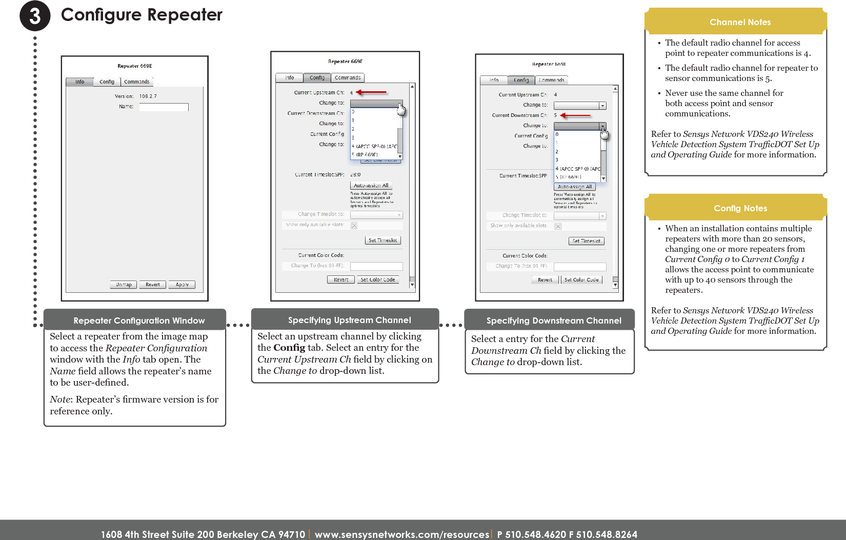 1608 4th Street Suite 200 Berkeley CA 94710| www.sensysnetworks.com/resources| P 510.548.4620 F 510.548.8264 Congure RepeaterSelect a repeater from the image map to access the Repeater Conguration window with the Info tab open. The Name eld allows the repeater’s name to be user-dened. Note: Repeater’s rmware version is for reference only. Repeater Conguration Window3Select an upstream channel by clicking the Cong tab. Select an entry for the Current Upstream Ch eld by clicking on the Change to drop-down list.Specifying Upstream ChannelSelect a entry for the Current Downstream Ch eld by clicking the Change to drop-down list.Specifying Downstream Channel•  The default radio channel for access point to repeater communications is 4. •  The default radio channel for repeater to sensor communications is 5. •  Never use the same channel for both access point and sensor communications. Refer to Sensys Network VDS240 Wireless Vehicle Detection System TracDOT Set Up and Operating Guide for more information.Channel Notes•  When an installation contains multiple repeaters with more than 20 sensors, changing one or more repeaters from Current Cong 0 to Current Cong 1allows the access point to communicate with up to 40 sensors through the repeaters. Refer to Sensys Network VDS240 Wireless Vehicle Detection System TracDOT Set Up and Operating Guide for more information.Cong NotesQuick Start Guide: FlexNode Line Powered Radio (NA)