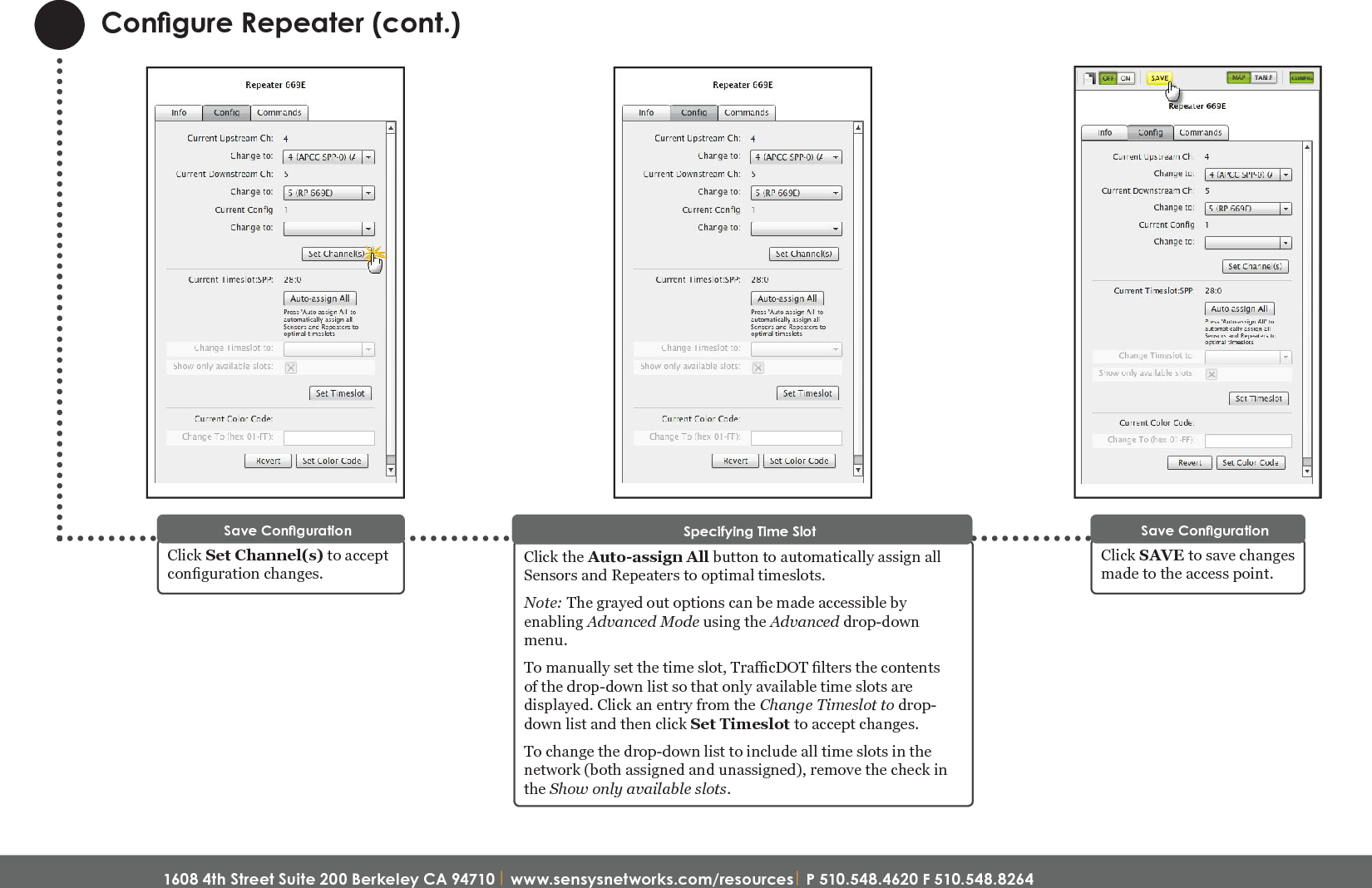 1608 4th Street Suite 200 Berkeley CA 94710| www.sensysnetworks.com/resources| P 510.548.4620 F 510.548.8264 Congure Repeater (cont.)Click SAVE to save changes made to the access point.Save CongurationClick the Auto-assign All button to automatically assign all Sensors and Repeaters to optimal timeslots.Note: The grayed out options can be made accessible by enabling Advanced Mode using the Advanced drop-down menu.To manually set the time slot, TracDOT lters the contents of the drop-down list so that only available time slots are displayed. Click an entry from the Change Timeslot to drop-down list and then click Set Timeslot to accept changes.To change the drop-down list to include all time slots in the network (both assigned and unassigned), remove the check in the Show only available slots.Specifying Time SlotQuick Start Guide: FlexRepeat3 Line Powered Repeater (NA)Click Set Channel(s) to accept conguration changes. Save Conguration