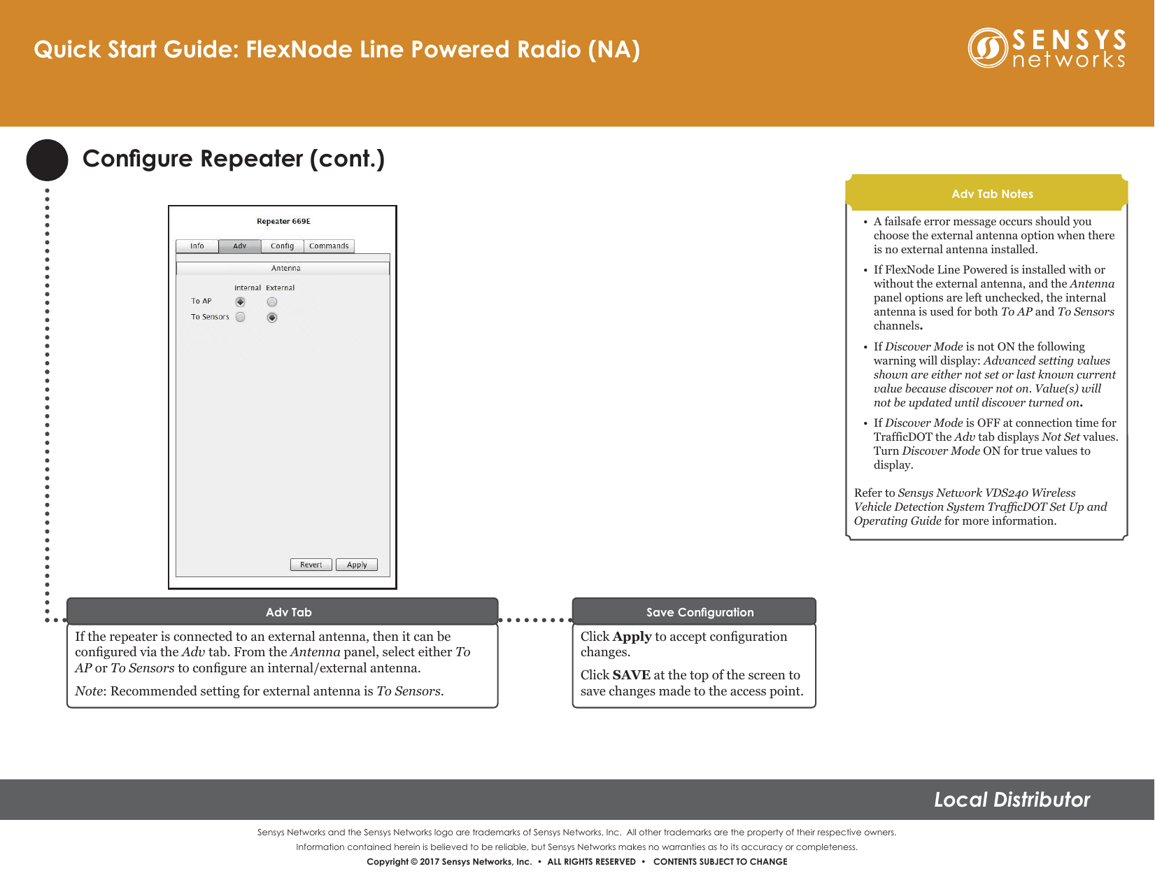 Sensys Networks and the Sensys Networks logo are trademarks of Sensys Networks, Inc.  All other trademarks are the property of their respective owners.Information contained herein is believed to be reliable, but Sensys Networks makes no warranties as to its accuracy or completeness. Copyright © 2017 Sensys Networks, Inc.  •  ALL RIGHTS RESERVED  •   CONTENTS SUBJECT TO CHANGELocal Distributor• A failsafe error message occurs should you choose the external antenna option when there is no external antenna installed.•If FlexNode Line Powered is installed with or without the external antenna, and the Antenna panel options are left unchecked, the internal antenna is used for both To AP and To Sensors channels.•If Discover Mode is not ON the following warning will display: Advanced setting values shown are either not set or last known current value because discover not on. Value(s) will not be updated until discover turned on.•If Discover Mode is OFF at connection time for TrafficDOT the Adv tab displays Not Set values. Turn Discover Mode ON for true values to display. Refer to Sensys Network VDS240 Wireless Vehicle Detection System TracDOT Set Up and Operating Guide for more information.Adv Tab NotesCongure Repeater (cont.)If the repeater is connected to an external antenna, then it can be congured via the Adv tab. From the Antenna panel, select either To AP or To Sensors to congure an internal/external antenna.Note: Recommended setting for external antenna is To Sensors.Adv TabClick Apply to accept conguration changes. Click SAVE at the top of the screen to save changes made to the access point.Save CongurationQuick Start Guide: FlexNode Line Powered Radio (NA)