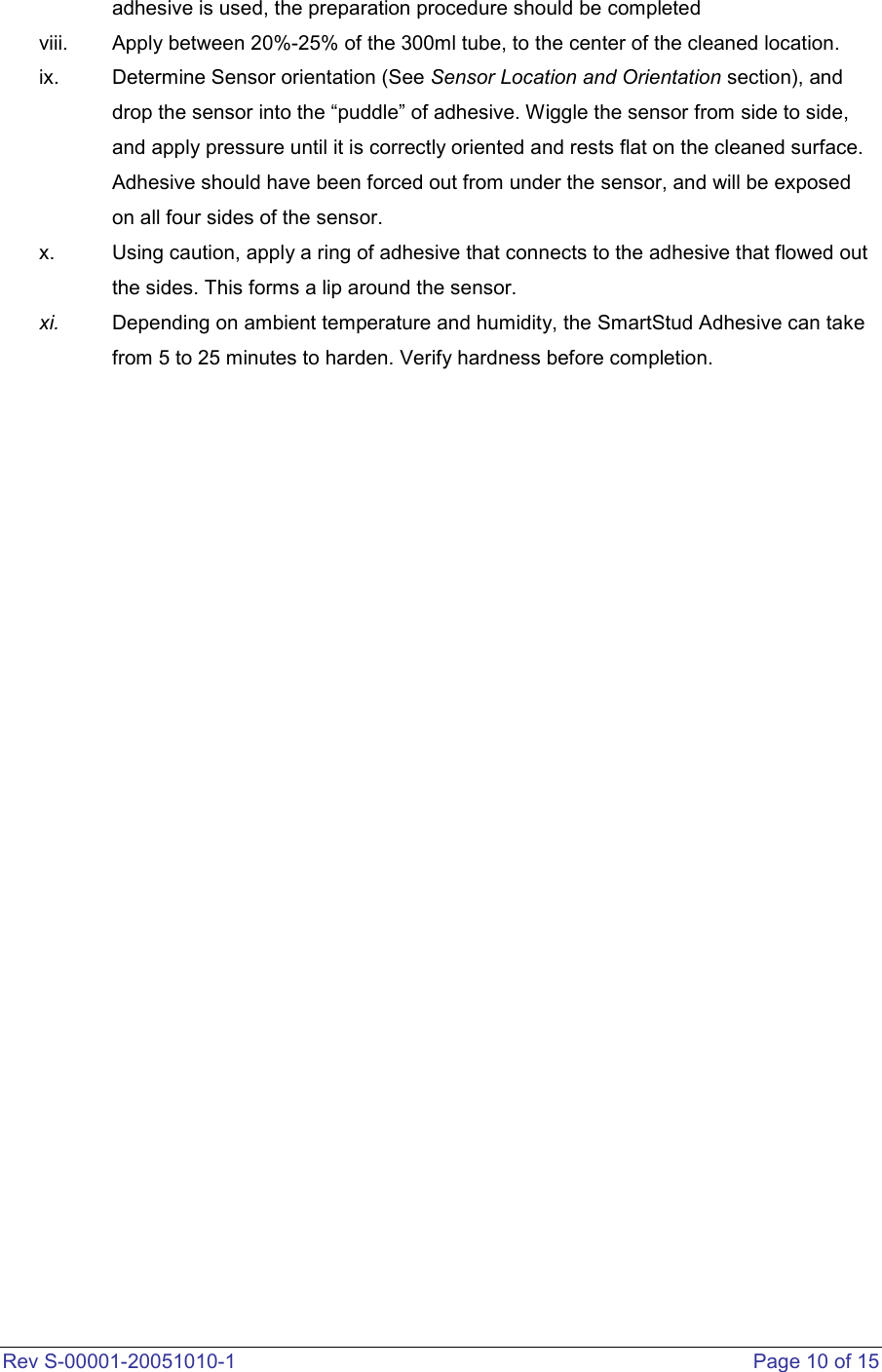  Rev S-00001-20051010-1    Page 10 of 15 adhesive is used, the preparation procedure should be completed viii.  Apply between 20%-25% of the 300ml tube, to the center of the cleaned location.  ix.  Determine Sensor orientation (See Sensor Location and Orientation section), and drop the sensor into the “puddle” of adhesive. Wiggle the sensor from side to side, and apply pressure until it is correctly oriented and rests flat on the cleaned surface. Adhesive should have been forced out from under the sensor, and will be exposed on all four sides of the sensor.   x.  Using caution, apply a ring of adhesive that connects to the adhesive that flowed out the sides. This forms a lip around the sensor.   xi.  Depending on ambient temperature and humidity, the SmartStud Adhesive can take from 5 to 25 minutes to harden. Verify hardness before completion.                           