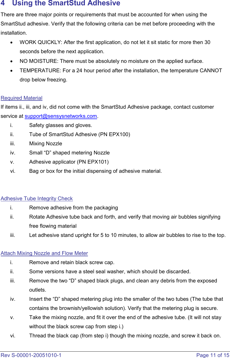  Rev S-00001-20051010-1    Page 11 of 15 4  Using the SmartStud Adhesive There are three major points or requirements that must be accounted for when using the SmartStud adhesive. Verify that the following criteria can be met before proceeding with the installation.   •  WORK QUICKLY: After the first application, do not let it sit static for more then 30 seconds before the next application.  •  NO MOISTURE: There must be absolutely no moisture on the applied surface. •  TEMPERATURE: For a 24 hour period after the installation, the temperature CANNOT drop below freezing.    Required Material If items ii., iii, and iv, did not come with the SmartStud Adhesive package, contact customer service at support@sensysnetworks.com. i.  Safety glasses and gloves.  ii.  Tube of SmartStud Adhesive (PN EPX100) iii.  Mixing Nozzle iv.  Small “D” shaped metering Nozzle v.  Adhesive applicator (PN EPX101) vi.  Bag or box for the initial dispensing of adhesive material.     Adhesive Tube Integrity Check  i.  Remove adhesive from the packaging ii.  Rotate Adhesive tube back and forth, and verify that moving air bubbles signifying free flowing material  iii.  Let adhesive stand upright for 5 to 10 minutes, to allow air bubbles to rise to the top.   Attach Mixing Nozzle and Flow Meter i.  Remove and retain black screw cap.  ii.  Some versions have a steel seal washer, which should be discarded.  iii.  Remove the two “D” shaped black plugs, and clean any debris from the exposed outlets.  iv.  Insert the “D” shaped metering plug into the smaller of the two tubes (The tube that contains the brownish/yellowish solution). Verify that the metering plug is secure. v.  Take the mixing nozzle, and fit it over the end of the adhesive tube. (It will not stay without the black screw cap from step i.) vi.  Thread the black cap (from step i) though the mixing nozzle, and screw it back on. 