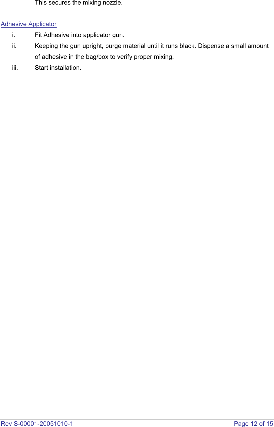  Rev S-00001-20051010-1    Page 12 of 15 This secures the mixing nozzle.   Adhesive Applicator i.  Fit Adhesive into applicator gun. ii.  Keeping the gun upright, purge material until it runs black. Dispense a small amount of adhesive in the bag/box to verify proper mixing.  iii.  Start installation.                                