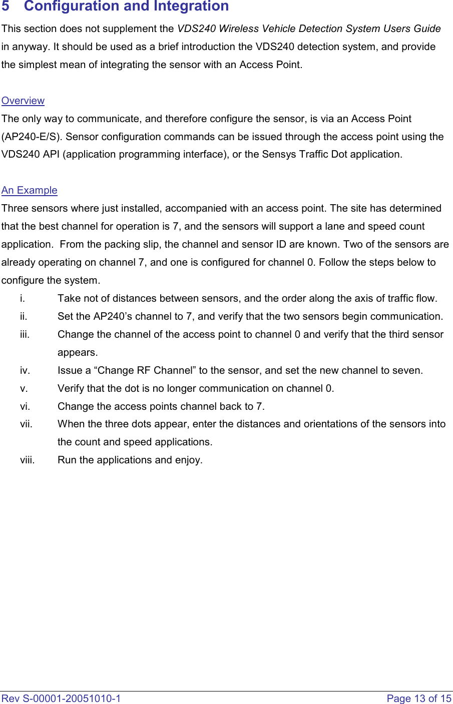  Rev S-00001-20051010-1    Page 13 of 15 5  Configuration and Integration This section does not supplement the VDS240 Wireless Vehicle Detection System Users Guide in anyway. It should be used as a brief introduction the VDS240 detection system, and provide the simplest mean of integrating the sensor with an Access Point.   Overview The only way to communicate, and therefore configure the sensor, is via an Access Point (AP240-E/S). Sensor configuration commands can be issued through the access point using the VDS240 API (application programming interface), or the Sensys Traffic Dot application.   An Example Three sensors where just installed, accompanied with an access point. The site has determined that the best channel for operation is 7, and the sensors will support a lane and speed count application.  From the packing slip, the channel and sensor ID are known. Two of the sensors are already operating on channel 7, and one is configured for channel 0. Follow the steps below to configure the system.     i.  Take not of distances between sensors, and the order along the axis of traffic flow.  ii.  Set the AP240’s channel to 7, and verify that the two sensors begin communication.  iii.  Change the channel of the access point to channel 0 and verify that the third sensor appears.  iv.  Issue a “Change RF Channel” to the sensor, and set the new channel to seven.  v.  Verify that the dot is no longer communication on channel 0.  vi.  Change the access points channel back to 7.  vii.  When the three dots appear, enter the distances and orientations of the sensors into the count and speed applications.  viii.  Run the applications and enjoy.           