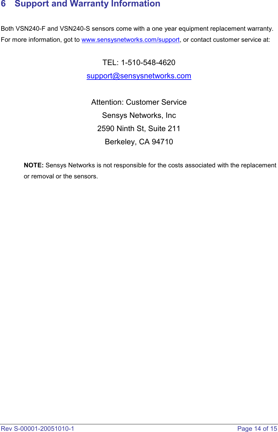  Rev S-00001-20051010-1    Page 14 of 15 6  Support and Warranty Information  Both VSN240-F and VSN240-S sensors come with a one year equipment replacement warranty. For more information, got to www.sensysnetworks.com/support, or contact customer service at:  TEL: 1-510-548-4620 support@sensysnetworks.com  Attention: Customer Service Sensys Networks, Inc 2590 Ninth St, Suite 211 Berkeley, CA 94710  NOTE: Sensys Networks is not responsible for the costs associated with the replacement or removal or the sensors.                        