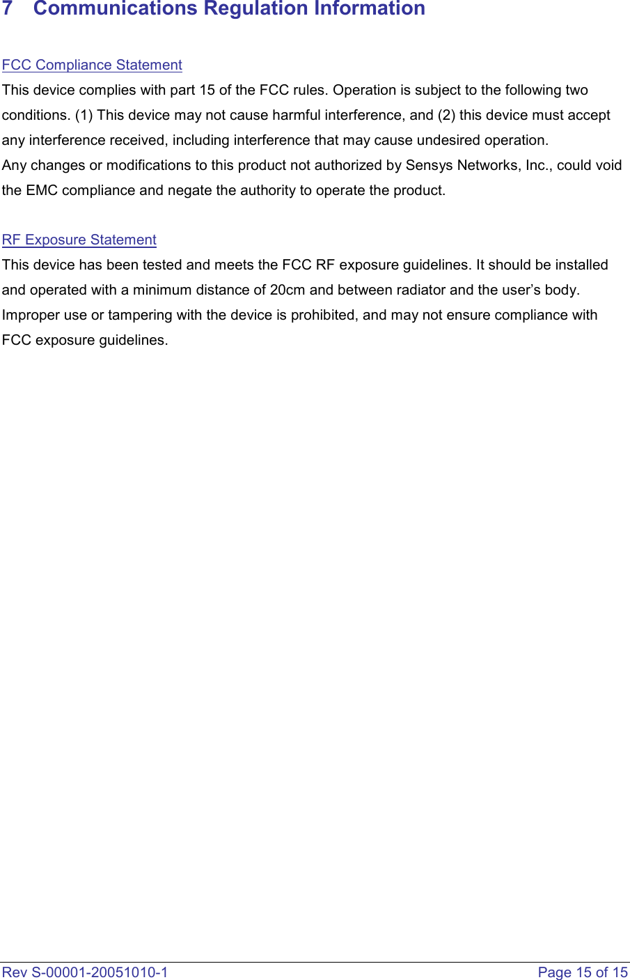  Rev S-00001-20051010-1    Page 15 of 15 7  Communications Regulation Information  FCC Compliance Statement This device complies with part 15 of the FCC rules. Operation is subject to the following two conditions. (1) This device may not cause harmful interference, and (2) this device must accept any interference received, including interference that may cause undesired operation.  Any changes or modifications to this product not authorized by Sensys Networks, Inc., could void the EMC compliance and negate the authority to operate the product.   RF Exposure Statement This device has been tested and meets the FCC RF exposure guidelines. It should be installed and operated with a minimum distance of 20cm and between radiator and the user’s body. Improper use or tampering with the device is prohibited, and may not ensure compliance with FCC exposure guidelines.           