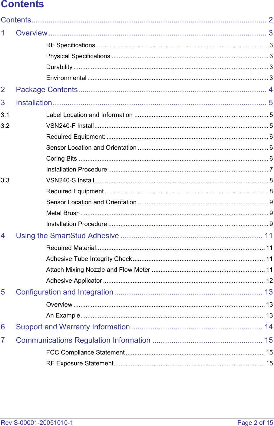  Rev S-00001-20051010-1    Page 2 of 15 Contents Contents............................................................................................................... 2 1 Overview ....................................................................................................... 3 RF Specifications ................................................................................................... 3 Physical Specifications .......................................................................................... 3 Durability ................................................................................................................ 3 Environmental ........................................................................................................ 3 2 Package Contents......................................................................................... 4 3 Installation..................................................................................................... 5 3.1 Label Location and Information ............................................................................. 5 3.2 VSN240-F Install.................................................................................................... 5 Required Equipment: ............................................................................................. 6 Sensor Location and Orientation ........................................................................... 6 Coring Bits ............................................................................................................. 6 Installation Procedure ............................................................................................ 7 3.3 VSN240-S Install.................................................................................................... 8 Required Equipment .............................................................................................. 8 Sensor Location and Orientation ........................................................................... 9 Metal Brush............................................................................................................ 9 Installation Procedure ............................................................................................ 9 4 Using the SmartStud Adhesive ................................................................... 11 Required Material................................................................................................. 11 Adhesive Tube Integrity Check............................................................................ 11 Attach Mixing Nozzle and Flow Meter ................................................................. 11 Adhesive Applicator ............................................................................................. 12 5 Configuration and Integration...................................................................... 13 Overview .............................................................................................................. 13 An Example.......................................................................................................... 13 6 Support and Warranty Information .............................................................. 14 7 Communications Regulation Information .................................................... 15 FCC Compliance Statement ................................................................................ 15 RF Exposure Statement....................................................................................... 15    