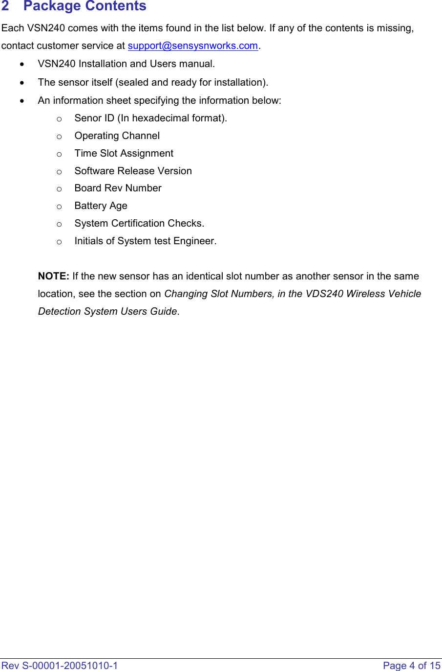  Rev S-00001-20051010-1    Page 4 of 15  2  Package Contents Each VSN240 comes with the items found in the list below. If any of the contents is missing, contact customer service at support@sensysnworks.com. •  VSN240 Installation and Users manual.  •  The sensor itself (sealed and ready for installation). •  An information sheet specifying the information below: o  Senor ID (In hexadecimal format). o  Operating Channel o  Time Slot Assignment o  Software Release Version o  Board Rev Number o  Battery Age o  System Certification Checks. o  Initials of System test Engineer.   NOTE: If the new sensor has an identical slot number as another sensor in the same location, see the section on Changing Slot Numbers, in the VDS240 Wireless Vehicle Detection System Users Guide.                    