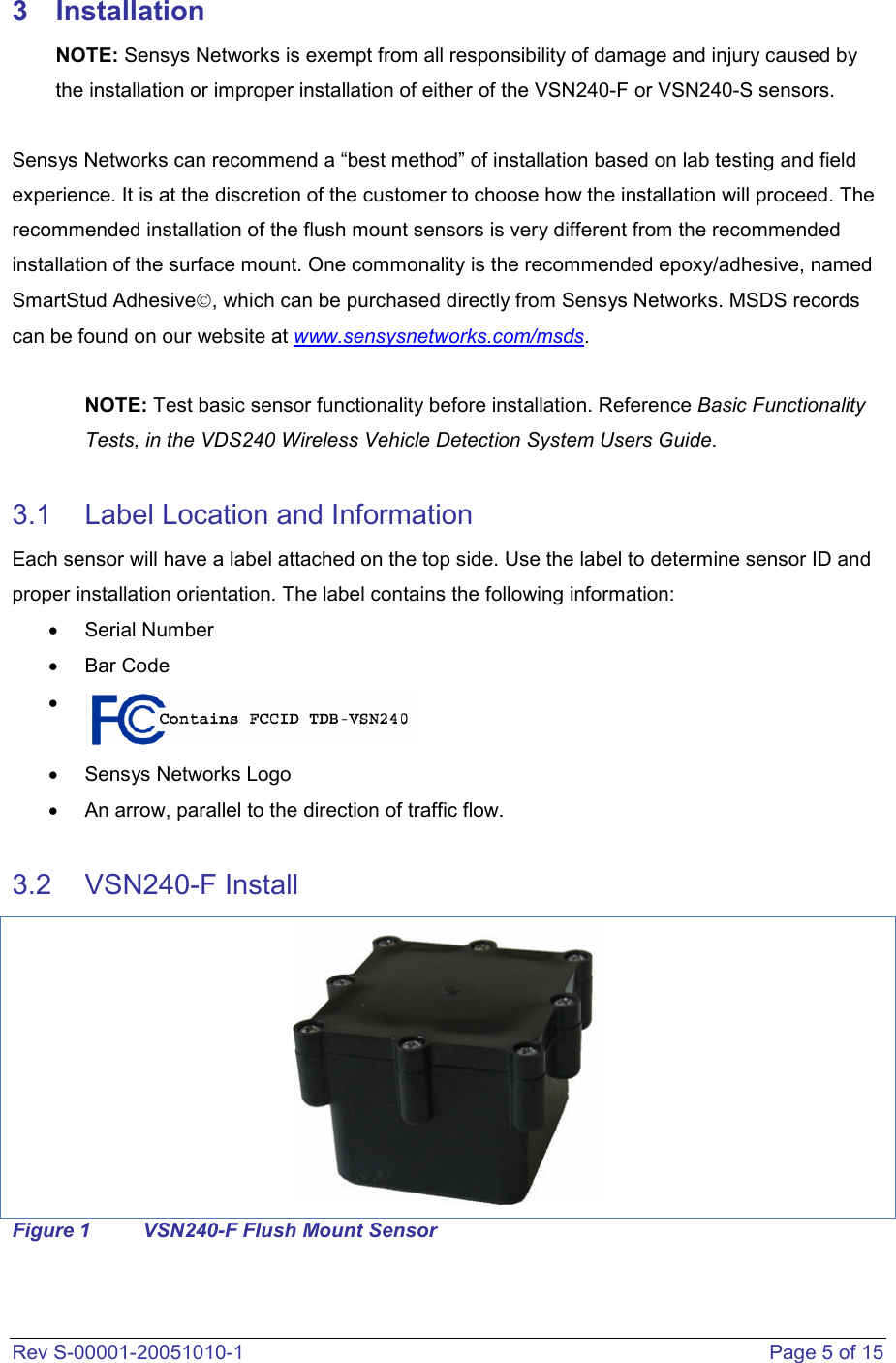  Rev S-00001-20051010-1    Page 5 of 15 3  Installation NOTE: Sensys Networks is exempt from all responsibility of damage and injury caused by the installation or improper installation of either of the VSN240-F or VSN240-S sensors.   Sensys Networks can recommend a “best method” of installation based on lab testing and field experience. It is at the discretion of the customer to choose how the installation will proceed. The recommended installation of the flush mount sensors is very different from the recommended installation of the surface mount. One commonality is the recommended epoxy/adhesive, named SmartStud Adhesive, which can be purchased directly from Sensys Networks. MSDS records can be found on our website at www.sensysnetworks.com/msds.   NOTE: Test basic sensor functionality before installation. Reference Basic Functionality Tests, in the VDS240 Wireless Vehicle Detection System Users Guide.  3.1  Label Location and Information Each sensor will have a label attached on the top side. Use the label to determine sensor ID and proper installation orientation. The label contains the following information: •  Serial Number  •  Bar Code  •    •  Sensys Networks Logo •  An arrow, parallel to the direction of traffic flow.  3.2  VSN240-F Install  Figure 1  VSN240-F Flush Mount Sensor 