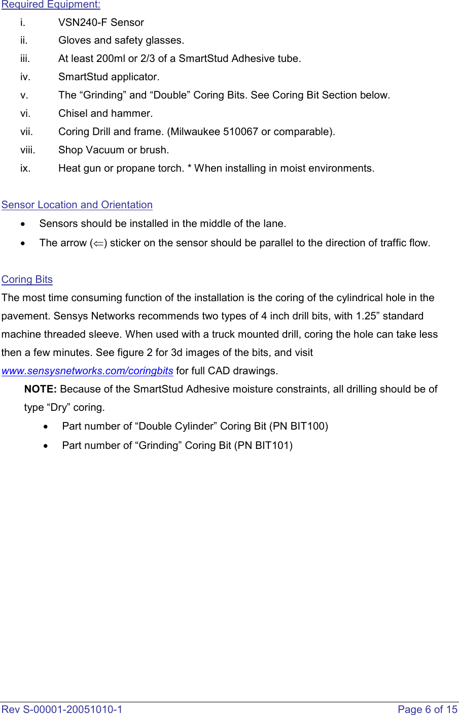  Rev S-00001-20051010-1    Page 6 of 15 Required Equipment: i.  VSN240-F Sensor ii.  Gloves and safety glasses.  iii.  At least 200ml or 2/3 of a SmartStud Adhesive tube.  iv.  SmartStud applicator.  v.  The “Grinding” and “Double” Coring Bits. See Coring Bit Section below. vi.  Chisel and hammer.  vii.  Coring Drill and frame. (Milwaukee 510067 or comparable).  viii.  Shop Vacuum or brush. ix.  Heat gun or propane torch. * When installing in moist environments.   Sensor Location and Orientation •  Sensors should be installed in the middle of the lane. •  The arrow (⇐) sticker on the sensor should be parallel to the direction of traffic flow.   Coring Bits The most time consuming function of the installation is the coring of the cylindrical hole in the pavement. Sensys Networks recommends two types of 4 inch drill bits, with 1.25” standard machine threaded sleeve. When used with a truck mounted drill, coring the hole can take less then a few minutes. See figure 2 for 3d images of the bits, and visit www.sensysnetworks.com/coringbits for full CAD drawings. NOTE: Because of the SmartStud Adhesive moisture constraints, all drilling should be of type “Dry” coring. •  Part number of “Double Cylinder” Coring Bit (PN BIT100) •  Part number of “Grinding” Coring Bit (PN BIT101)    