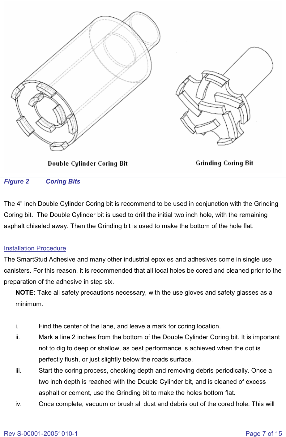  Rev S-00001-20051010-1    Page 7 of 15  Figure 2  Coring Bits  The 4” inch Double Cylinder Coring bit is recommend to be used in conjunction with the Grinding Coring bit.  The Double Cylinder bit is used to drill the initial two inch hole, with the remaining asphalt chiseled away. Then the Grinding bit is used to make the bottom of the hole flat.  Installation Procedure The SmartStud Adhesive and many other industrial epoxies and adhesives come in single use canisters. For this reason, it is recommended that all local holes be cored and cleaned prior to the preparation of the adhesive in step six.  NOTE: Take all safety precautions necessary, with the use gloves and safety glasses as a minimum.   i.  Find the center of the lane, and leave a mark for coring location.  ii.  Mark a line 2 inches from the bottom of the Double Cylinder Coring bit. It is important not to dig to deep or shallow, as best performance is achieved when the dot is perfectly flush, or just slightly below the roads surface.  iii.  Start the coring process, checking depth and removing debris periodically. Once a two inch depth is reached with the Double Cylinder bit, and is cleaned of excess asphalt or cement, use the Grinding bit to make the holes bottom flat.   iv.  Once complete, vacuum or brush all dust and debris out of the cored hole. This will 