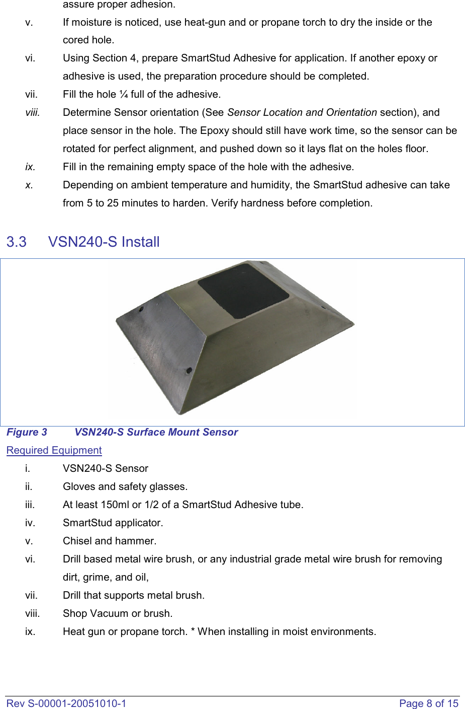  Rev S-00001-20051010-1    Page 8 of 15 assure proper adhesion.  v.  If moisture is noticed, use heat-gun and or propane torch to dry the inside or the cored hole.  vi.  Using Section 4, prepare SmartStud Adhesive for application. If another epoxy or adhesive is used, the preparation procedure should be completed.   vii.  Fill the hole ¼ full of the adhesive. viii.  Determine Sensor orientation (See Sensor Location and Orientation section), and place sensor in the hole. The Epoxy should still have work time, so the sensor can be rotated for perfect alignment, and pushed down so it lays flat on the holes floor.  ix.  Fill in the remaining empty space of the hole with the adhesive.  x.  Depending on ambient temperature and humidity, the SmartStud adhesive can take from 5 to 25 minutes to harden. Verify hardness before completion.  3.3   VSN240-S Install  Figure 3  VSN240-S Surface Mount Sensor Required Equipment i.  VSN240-S Sensor ii.  Gloves and safety glasses.  iii.  At least 150ml or 1/2 of a SmartStud Adhesive tube.  iv.  SmartStud applicator.  v.  Chisel and hammer.  vi.  Drill based metal wire brush, or any industrial grade metal wire brush for removing dirt, grime, and oil,   vii.  Drill that supports metal brush.  viii.  Shop Vacuum or brush. ix.  Heat gun or propane torch. * When installing in moist environments.   