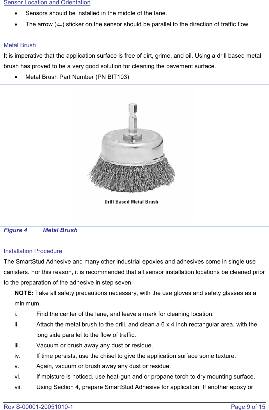  Rev S-00001-20051010-1    Page 9 of 15 Sensor Location and Orientation •  Sensors should be installed in the middle of the lane. •  The arrow (⇐) sticker on the sensor should be parallel to the direction of traffic flow.   Metal Brush It is imperative that the application surface is free of dirt, grime, and oil. Using a drill based metal brush has proved to be a very good solution for cleaning the pavement surface.  •  Metal Brush Part Number (PN BIT103)  Figure 4  Metal Brush  Installation Procedure The SmartStud Adhesive and many other industrial epoxies and adhesives come in single use canisters. For this reason, it is recommended that all sensor installation locations be cleaned prior to the preparation of the adhesive in step seven.  NOTE: Take all safety precautions necessary, with the use gloves and safety glasses as a minimum.  i.  Find the center of the lane, and leave a mark for cleaning location. ii.  Attach the metal brush to the drill, and clean a 6 x 4 inch rectangular area, with the long side parallel to the flow of traffic.  iii.  Vacuum or brush away any dust or residue.  iv.  If time persists, use the chisel to give the application surface some texture.  v.  Again, vacuum or brush away any dust or residue.  vi.  If moisture is noticed, use heat-gun and or propane torch to dry mounting surface. vii.  Using Section 4, prepare SmartStud Adhesive for application. If another epoxy or 