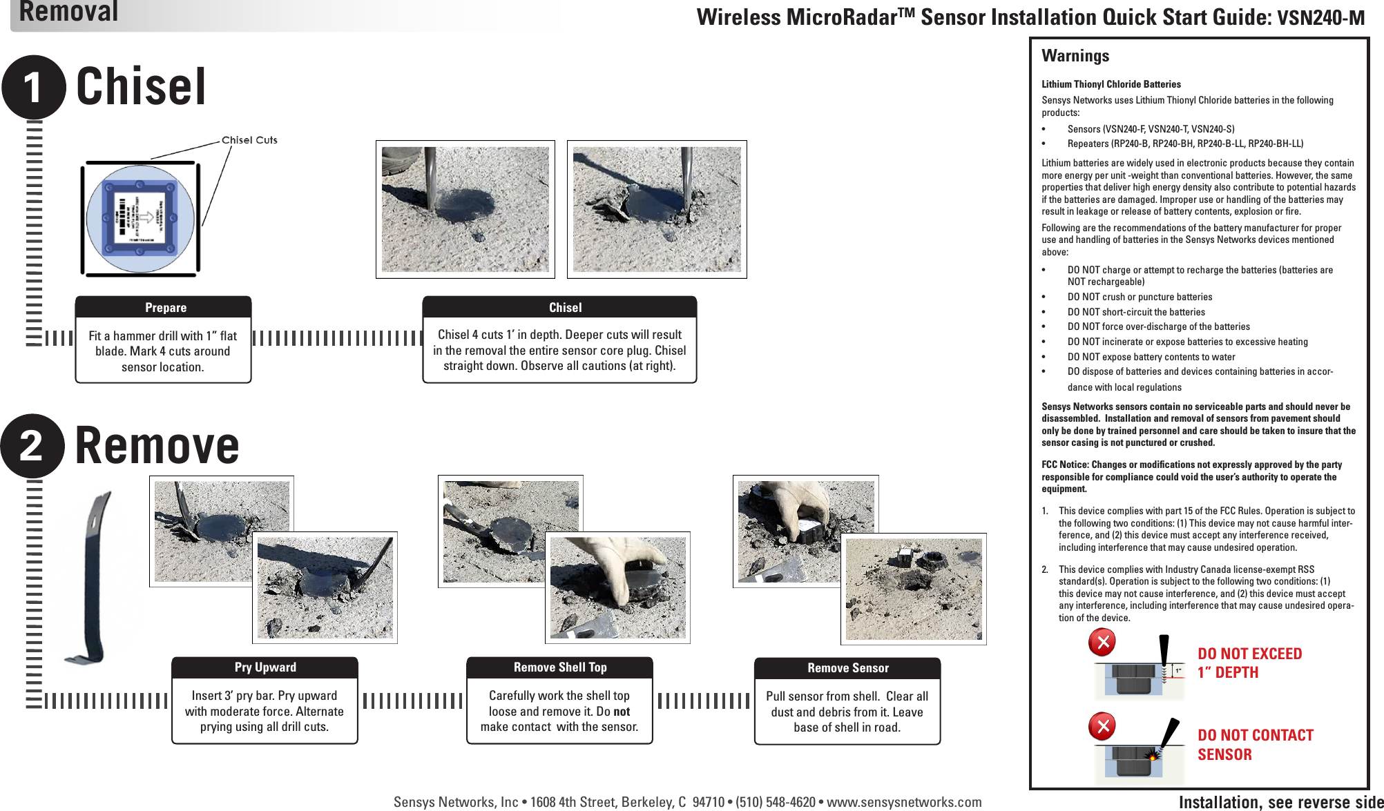 Sensys Networks, Inc • 1608 4th Street, Berkeley, C  94710 • (510) 548-4620 • www.sensysnetworks.comChisel1Remove2Wireless MicroRadarTM Sensor Installation Quick Start Guide: VSN240-MRemovalFit a hammer drill with 1” at blade. Mark 4 cuts around  sensor location.PrepareChisel 4 cuts 1’ in depth. Deeper cuts will result in the removal the entire sensor core plug. Chisel straight down. Observe all cautions (at right).ChiselInstallation, see reverse sideInsert 3’ pry bar. Pry upward with moderate force. Alternate prying using all drill cuts.Pry UpwardCarefully work the shell top loose and remove it. Do not make contact  with the sensor.Remove Shell TopPull sensor from shell.  Clear all dust and debris from it. Leave base of shell in road.Remove SensorDO NOT EXCEED 1” DEPTHDO NOT CONTACT SENSORWarningsLithium Thionyl Chloride BatteriesSensys Networks uses Lithium Thionyl Chloride batteries in the following products:•  Sensors (VSN240-F, VSN240-T, VSN240-S)•  Repeaters (RP240-B, RP240-BH, RP240-B-LL, RP240-BH-LL)Lithium batteries are widely used in electronic products because they contain more energy per unit -weight than conventional batteries. However, the same properties that deliver high energy density also contribute to potential hazards if the batteries are damaged. Improper use or handling of the batteries may result in leakage or release of battery contents, explosion or re.Following are the recommendations of the battery manufacturer for proper use and handling of batteries in the Sensys Networks devices mentioned above:•  DO NOT charge or attempt to recharge the batteries (batteries are NOT rechargeable)•  DO NOT crush or puncture batteries•  DO NOT short-circuit the batteries•  DO NOT force over-discharge of the batteries•  DO NOT incinerate or expose batteries to excessive heating•  DO NOT expose battery contents to water•  DO dispose of batteries and devices containing batteries in accor-dance with local regulationsSensys Networks sensors contain no serviceable parts and should never be disassembled.  Installation and removal of sensors from pavement should only be done by trained personnel and care should be taken to insure that the sensor casing is not punctured or crushed.FCC Notice: Changes or modications not expressly approved by the party responsible for compliance could void the user’s authority to operate the equipment.1.  This device complies with part 15 of the FCC Rules. Operation is subject to    the following two conditions: (1) This device may not cause harmful inter-   ference, and (2) this device must accept any interference received,      including interference that may cause undesired operation.2.  This device complies with Industry Canada license-exempt RSS      standard(s). Operation is subject to the following two conditions: (1)      this device may not cause interference, and (2) this device must accept      any interference, including interference that may cause undesired opera-   tion of the device.