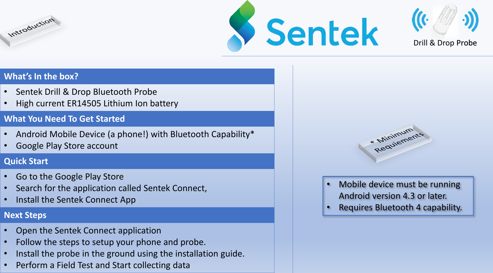 What&rsquo;s In the box?&bull;Sentek Drill &amp; Drop Bluetooth Probe&bull;High current ER14505 Lithium Ion batteryWhat You Need To Get Started&bull;Android Mobile Device (a phone!) with Bluetooth Capability*&bull;Google Play Store accountQuick Start&bull;Go to the Google Play Store&bull;Search for the application called Sentek Connect, &bull;Install the Sentek Connect AppNext Steps&bull;Open the Sentek Connect application&bull;Follow the steps to setup your phone and probe.&bull;Install the probe in the ground using the installation guide.&bull;Perform a Field Test and Start collecting data&bull;Mobile device must be running Android version 4.3 or later.&bull;Requires Bluetooth 4 capability.Drill &amp; Drop ProbeProbe