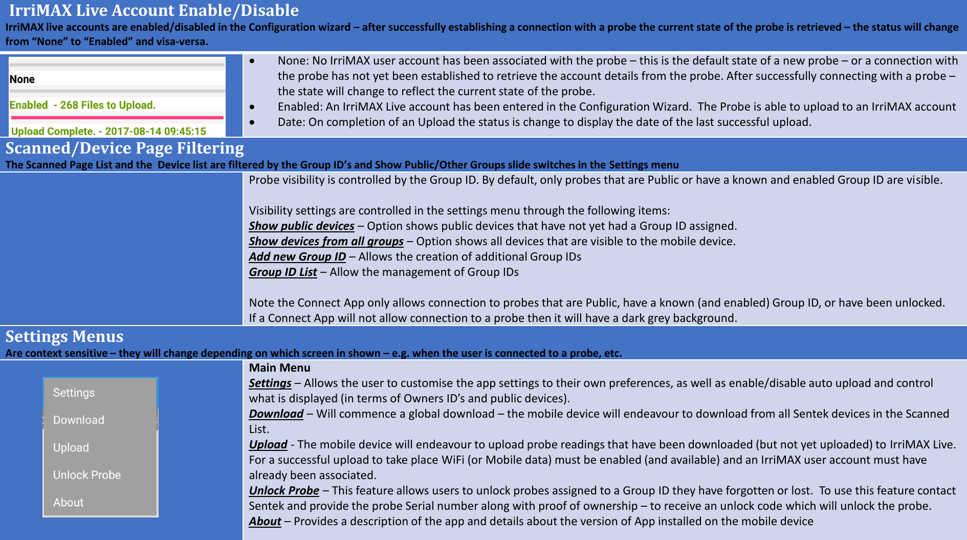 IrriMAX Live Account Enable/DisableIrriMAX live accounts are enabled/disabled in the Configuration wizard &ndash;after successfully establishing a connection with a probe the current state of the probe is retrieved &ndash;the status will change from &ldquo;None&rdquo; to &ldquo;Enabled&rdquo; and visa-versa.None: No IrriMAX user account has been associated with the probe &ndash;this is the default state of a new probe &ndash;or a connection with the probe has not yet been established to retrieve the account details from the probe. After successfully connecting with a probe &ndash;the state will change to reflect the current state of the probe.Enabled: An IrriMAX Live account has been entered in the Configuration Wizard.  The Probe is able to upload to an IrriMAX accountDate: On completion of an Upload the status is change to display the date of the last successful upload.Scanned/Device Page FilteringThe Scanned Page List and the  Device list are filtered by the Group ID&rsquo;s and Show Public/Other Groups slide switches in the Settings menuProbe visibility is controlled by the Group ID. By default, only probes that are Public or have a known and enabled Group ID are visible.Visibility settings are controlled in the settings menu through the following items:Show public devices &ndash;Option shows public devices that have not yet had a Group ID assigned.Show devices from all groups &ndash;Option shows all devices that are visible to the mobile device.Add new Group ID &ndash;Allows the creation of additional Group IDsGroup ID List &ndash;Allow the management of Group IDsNote the Connect App only allows connection to probes that are Public, have a known (and enabled) Group ID, or have been unlocked.If a Connect App will not allow connection to a probe then it will have a dark grey background.Settings MenusAre context sensitive &ndash;they will change depending on which screen in shown &ndash;e.g. when the user is connected to a probe, etc.Main MenuSettings &ndash;Allows the user to customise the app settings to their own preferences, as well as enable/disable auto upload and control what is displayed (in terms of Owners ID&rsquo;s and public devices).Download &ndash;Will commence a global download &ndash;the mobile device will endeavour to download from all Sentek devices in the Scanned List.Upload - The mobile device will endeavour to upload probe readings that have been downloaded (but not yet uploaded) to IrriMAX Live.  For a successful upload to take place WiFi (or Mobile data) must be enabled (and available) and an IrriMAX user account must have already been associated.Unlock Probe &ndash;This feature allows users to unlock probes assigned to a Group ID they have forgotten or lost.  To use this feature contact Sentek and provide the probe Serial number along with proof of ownership &ndash;to receive an unlock code which will unlock the probe.About &ndash;Provides a description of the app and details about the version of App installed on the mobile device